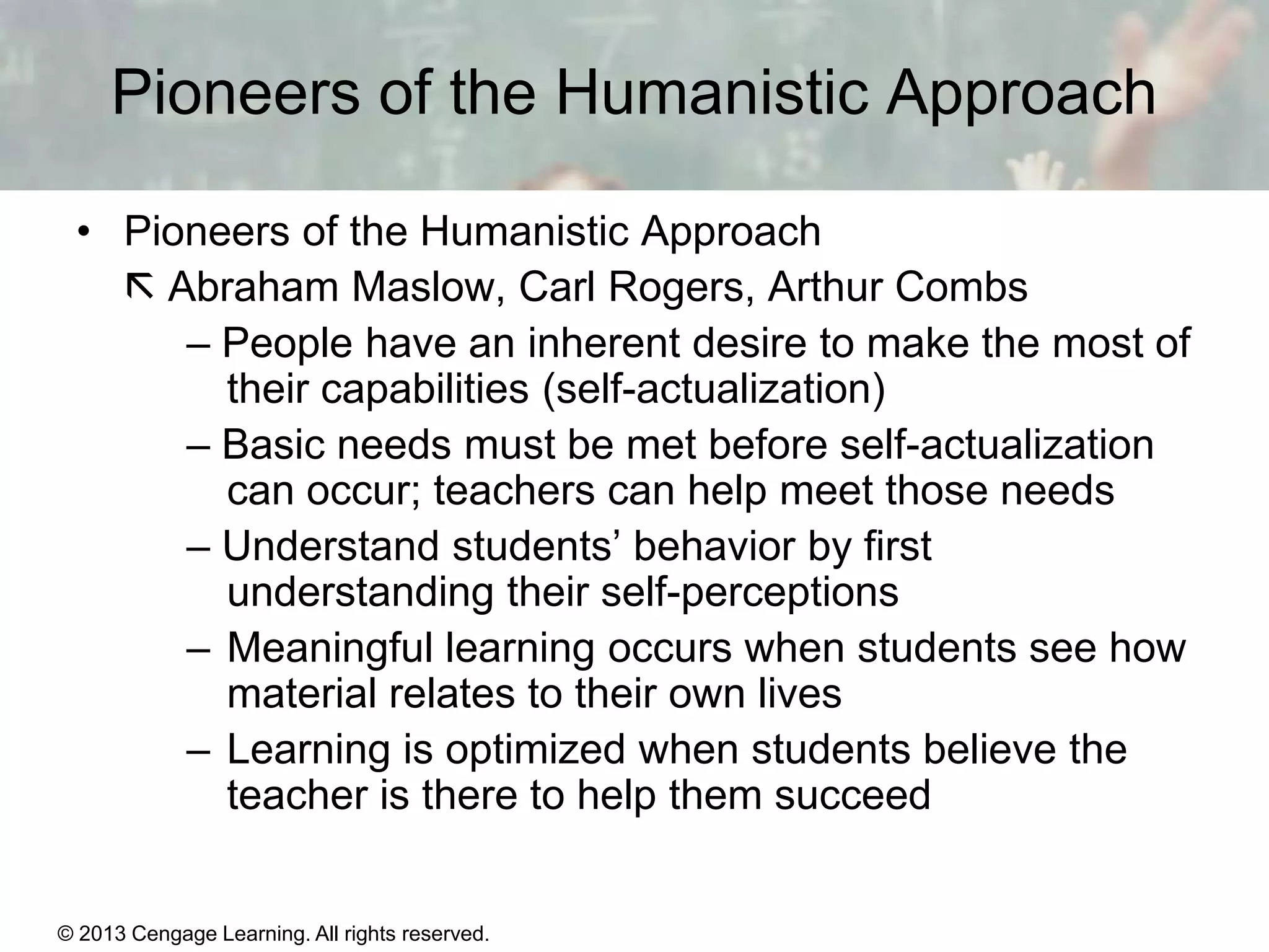 Pioneers of the Humanistic Approach
• Pioneers of the Humanistic Approach
 Abraham Maslow, Carl Rogers, Arthur Combs
– People have an inherent desire to make the most of
their capabilities (self-actualization)
– Basic needs must be met before self-actualization
can occur; teachers can help meet those needs
– Understand students’ behavior by first
understanding their self-perceptions
– Meaningful learning occurs when students see how
material relates to their own lives
– Learning is optimized when students believe the
teacher is there to help them succeed

© 2013 Cengage Learning. All rights reserved.

11 | 22

 
