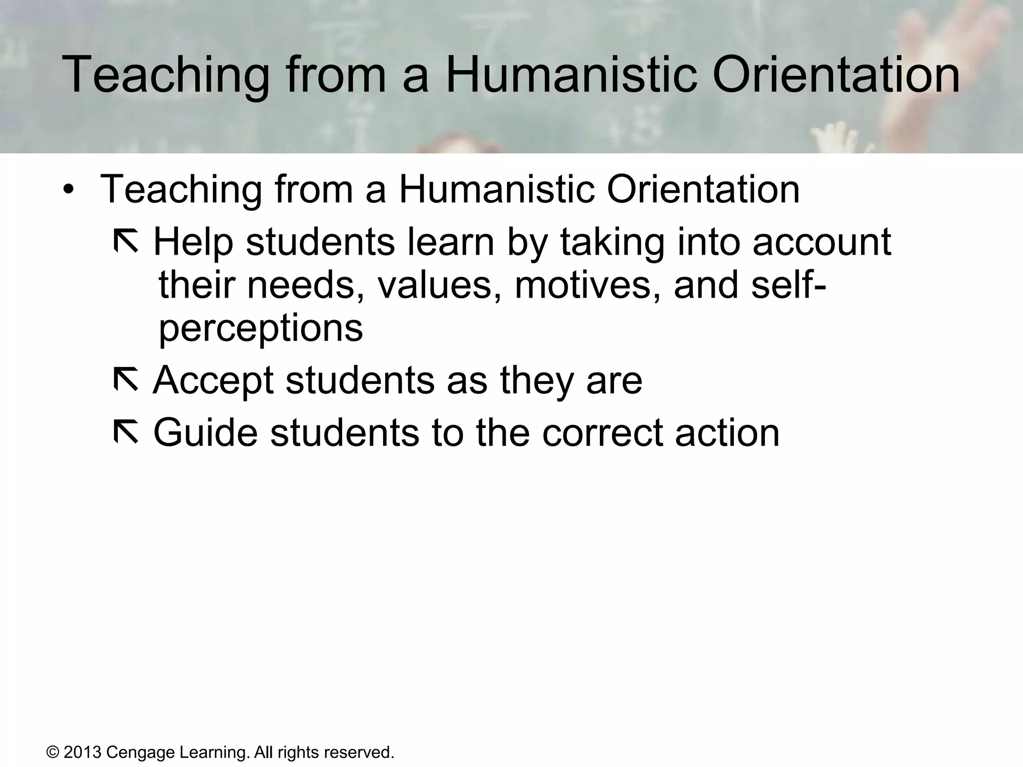 Teaching from a Humanistic Orientation
• Teaching from a Humanistic Orientation
 Help students learn by taking into account
their needs, values, motives, and selfperceptions
 Accept students as they are
 Guide students to the correct action

© 2013 Cengage Learning. All rights reserved.

11 | 23

 