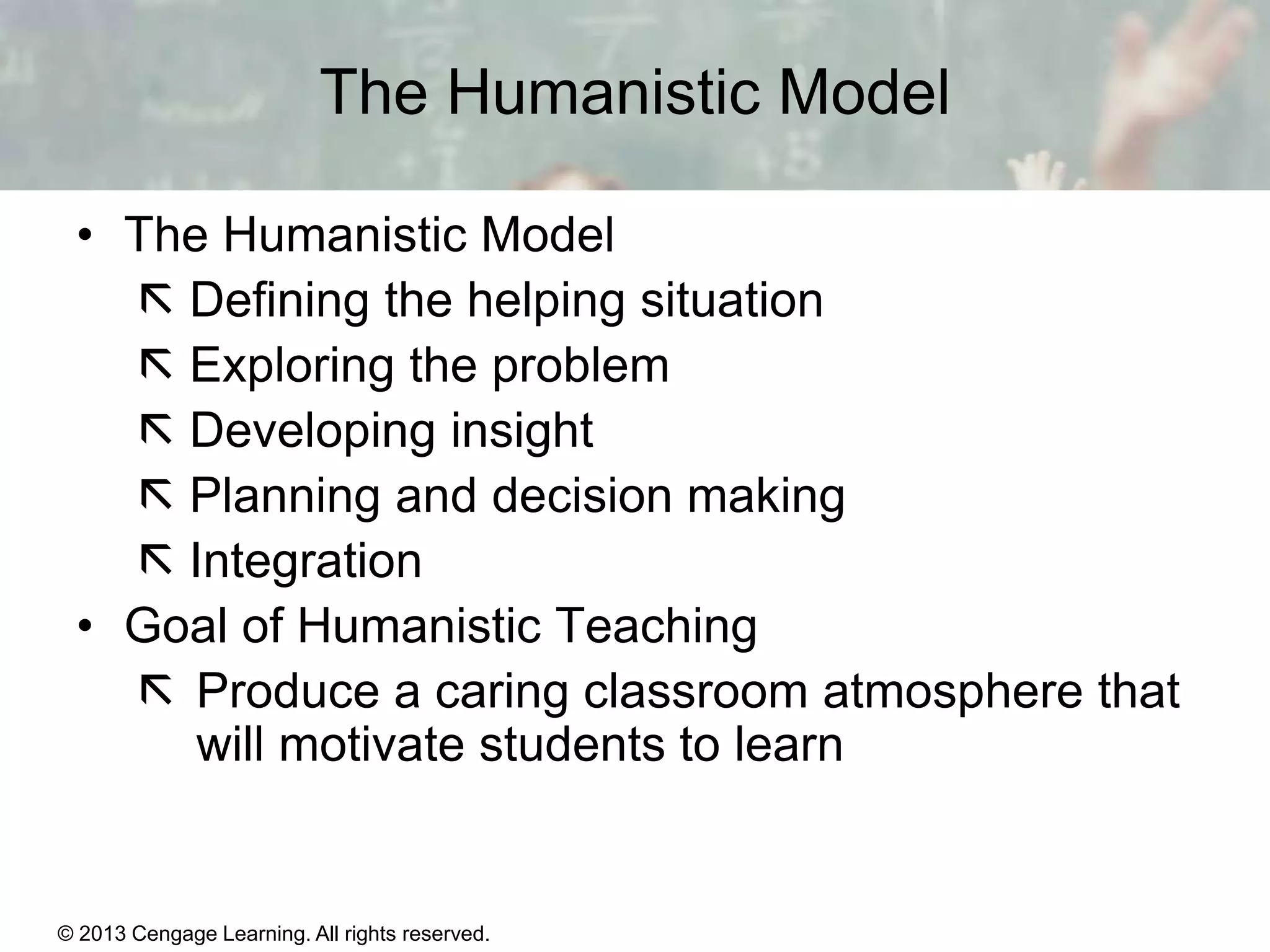 The Humanistic Model
• The Humanistic Model
 Defining the helping situation
 Exploring the problem
 Developing insight
 Planning and decision making
 Integration
• Goal of Humanistic Teaching
 Produce a caring classroom atmosphere that
will motivate students to learn

© 2013 Cengage Learning. All rights reserved.

11 | 24

 