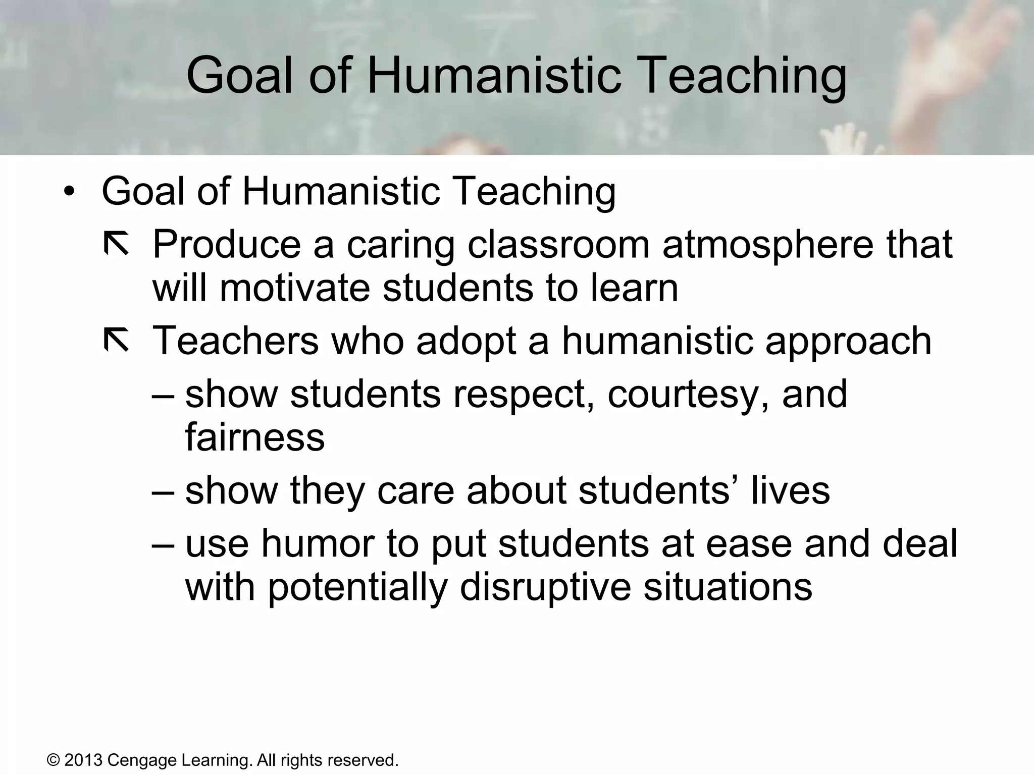 Goal of Humanistic Teaching
• Goal of Humanistic Teaching
 Produce a caring classroom atmosphere that
will motivate students to learn
 Teachers who adopt a humanistic approach
– show students respect, courtesy, and
fairness
– show they care about students’ lives
– use humor to put students at ease and deal
with potentially disruptive situations

© 2013 Cengage Learning. All rights reserved.

11 | 25

 