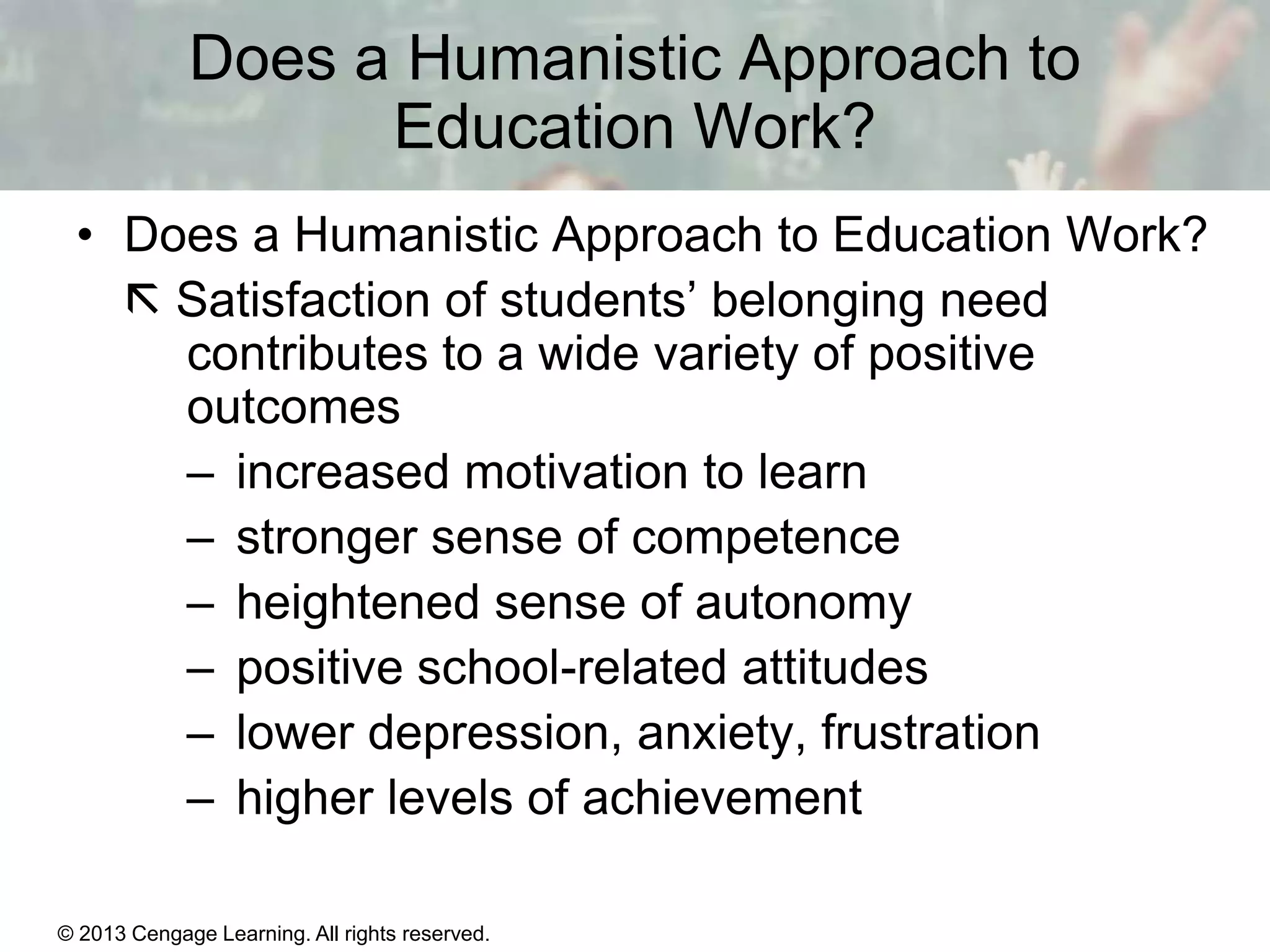Does a Humanistic Approach to
Education Work?
• Does a Humanistic Approach to Education Work?
 Satisfaction of students’ belonging need
contributes to a wide variety of positive
outcomes
– increased motivation to learn
– stronger sense of competence
– heightened sense of autonomy
– positive school-related attitudes
– lower depression, anxiety, frustration
– higher levels of achievement
© 2013 Cengage Learning. All rights reserved.

11 | 26

 