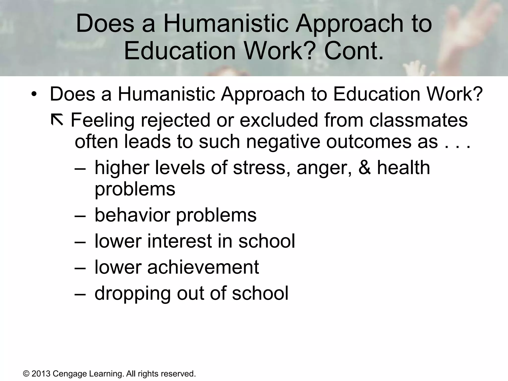 Does a Humanistic Approach to
Education Work? Cont.
• Does a Humanistic Approach to Education Work?
 Feeling rejected or excluded from classmates
often leads to such negative outcomes as . . .
– higher levels of stress, anger, & health
problems
– behavior problems
– lower interest in school
– lower achievement
– dropping out of school

© 2013 Cengage Learning. All rights reserved.

11 | 27

 