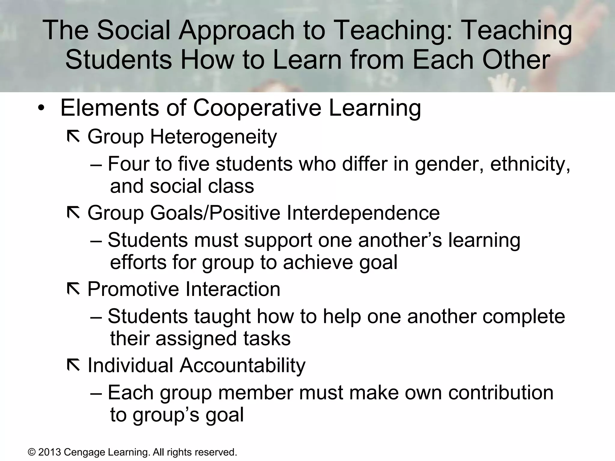 The Social Approach to Teaching: Teaching
Students How to Learn from Each Other
• Elements of Cooperative Learning
 Group Heterogeneity
– Four to five students who differ in gender, ethnicity,
and social class
 Group Goals/Positive Interdependence
– Students must support one another’s learning
efforts for group to achieve goal
 Promotive Interaction
– Students taught how to help one another complete
their assigned tasks
 Individual Accountability
– Each group member must make own contribution
to group’s goal
© 2013 Cengage Learning. All rights reserved.

11 | 28

 