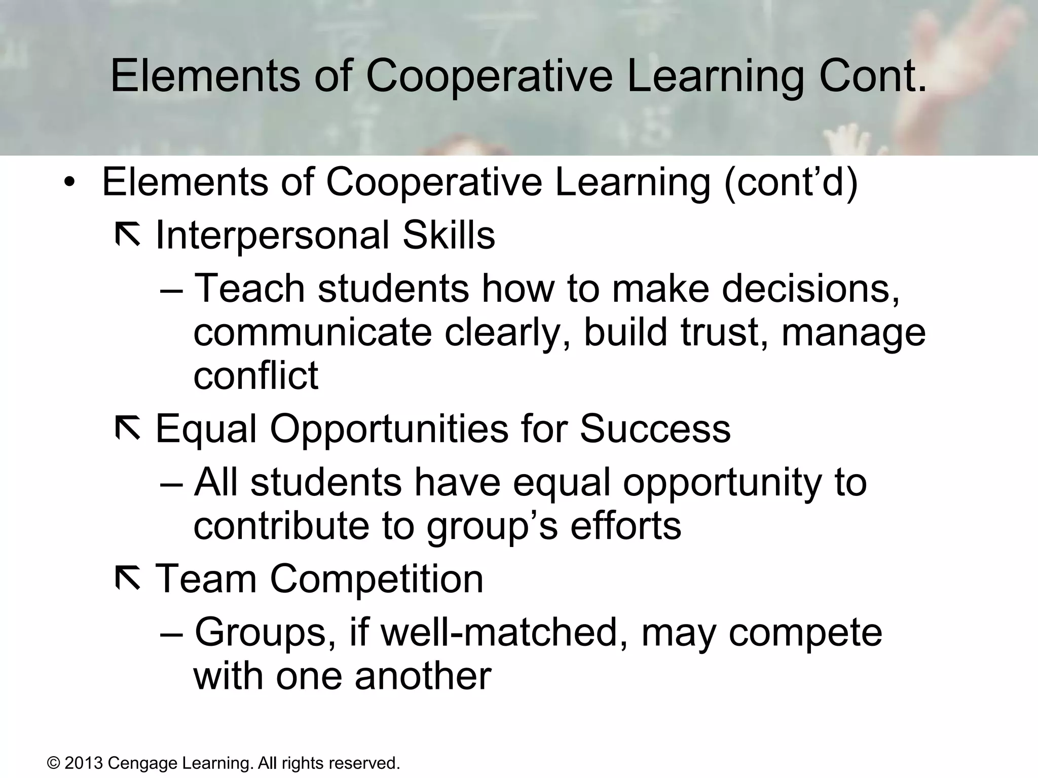 Elements of Cooperative Learning Cont.
• Elements of Cooperative Learning (cont’d)
 Interpersonal Skills
– Teach students how to make decisions,
communicate clearly, build trust, manage
conflict
 Equal Opportunities for Success
– All students have equal opportunity to
contribute to group’s efforts
 Team Competition
– Groups, if well-matched, may compete
with one another
© 2013 Cengage Learning. All rights reserved.

11 | 29

 