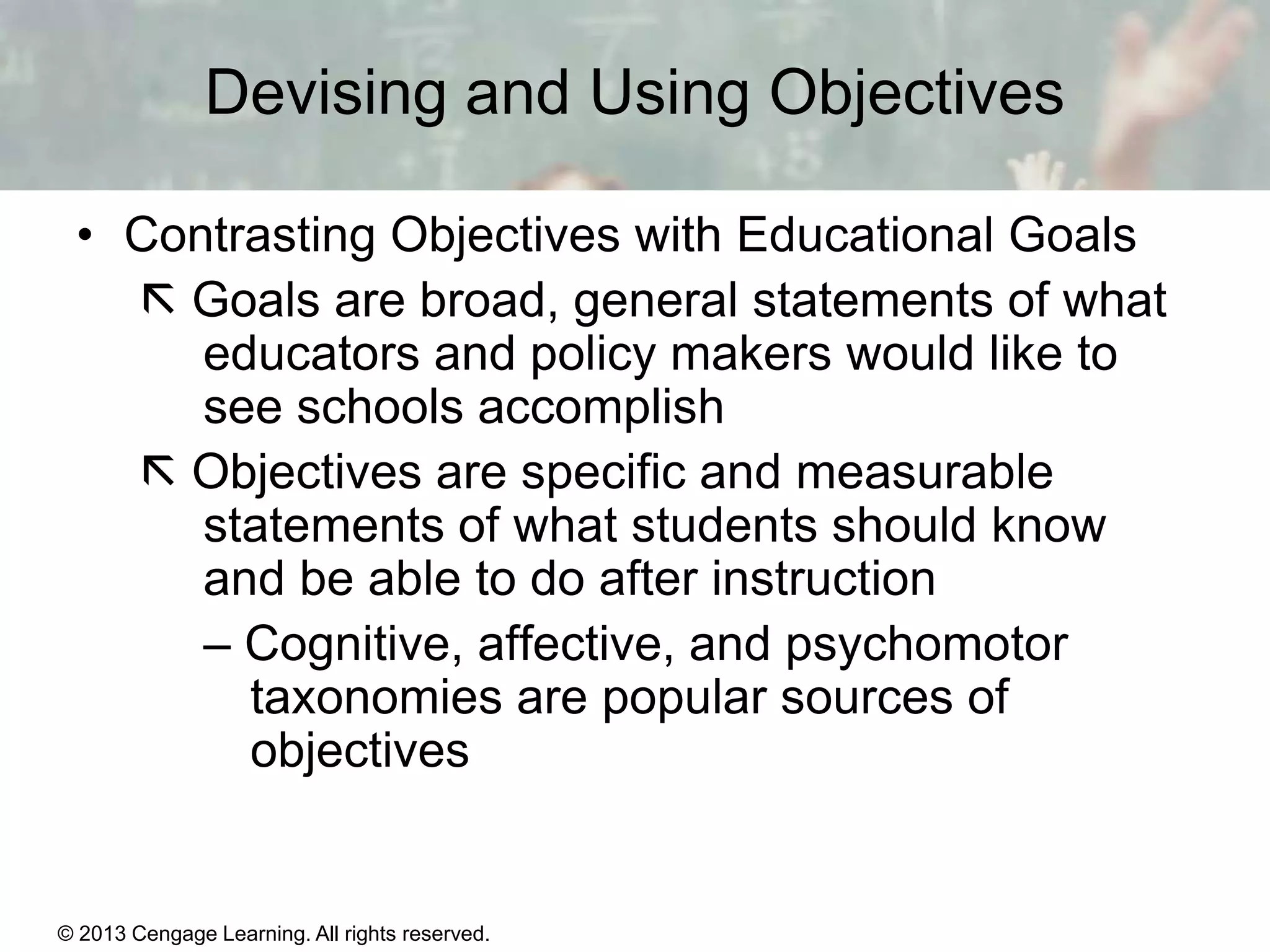 Devising and Using Objectives
• Contrasting Objectives with Educational Goals
 Goals are broad, general statements of what
educators and policy makers would like to
see schools accomplish
 Objectives are specific and measurable
statements of what students should know
and be able to do after instruction
– Cognitive, affective, and psychomotor
taxonomies are popular sources of
objectives

© 2013 Cengage Learning. All rights reserved.

11 | 3

 
