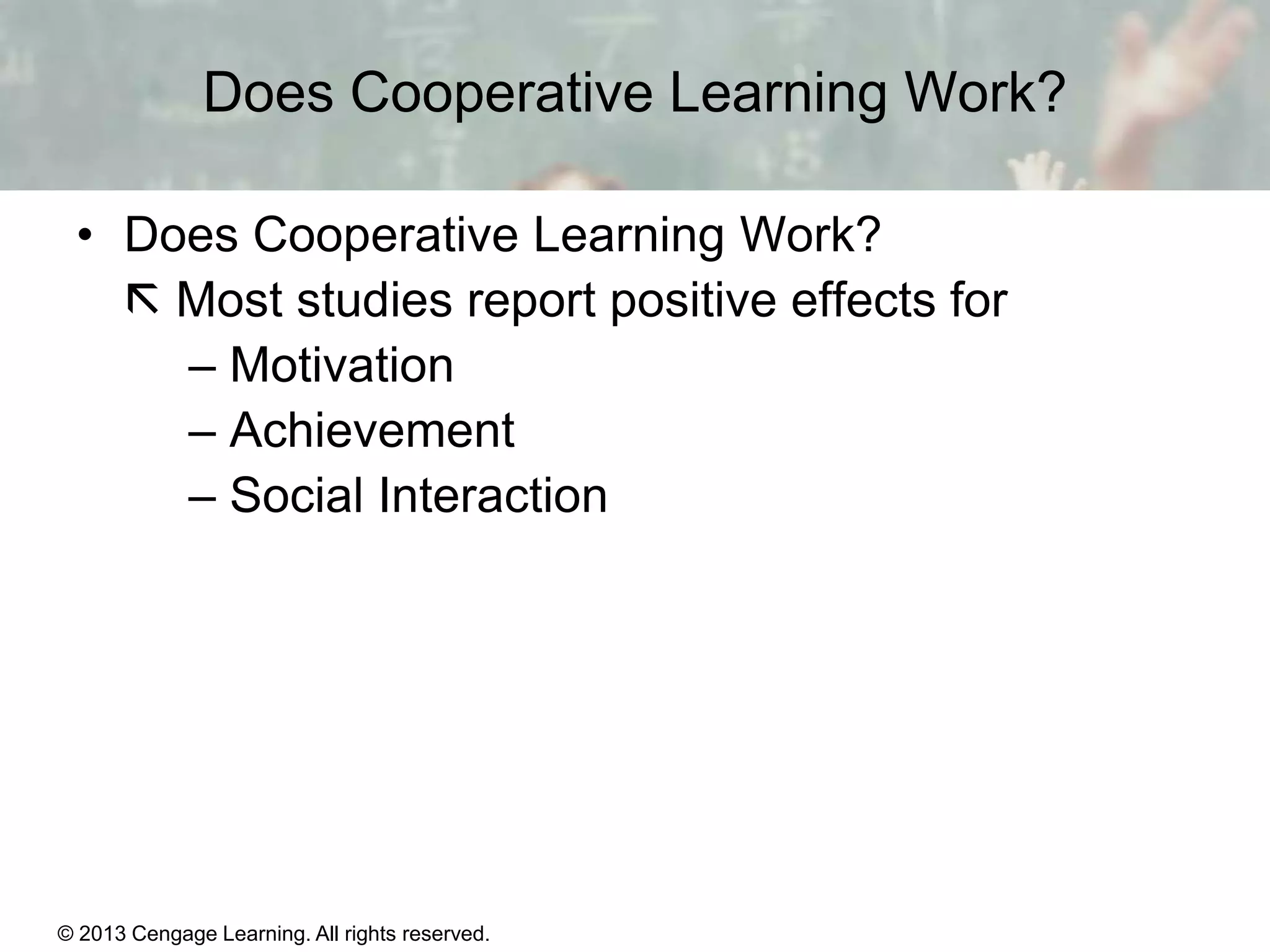 Does Cooperative Learning Work?
• Does Cooperative Learning Work?
 Most studies report positive effects for
– Motivation
– Achievement
– Social Interaction

© 2013 Cengage Learning. All rights reserved.

11 | 30

 
