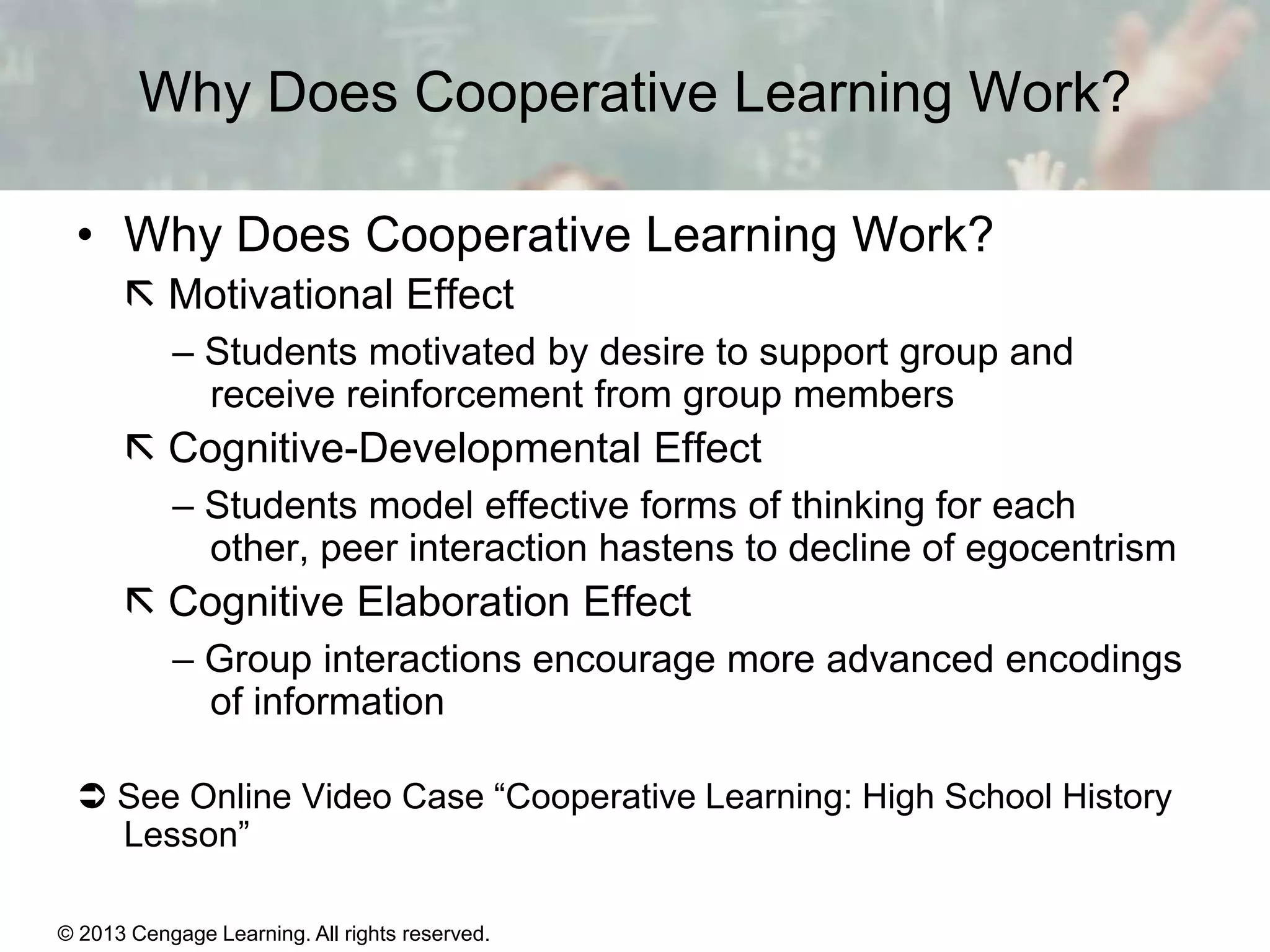 Why Does Cooperative Learning Work?
• Why Does Cooperative Learning Work?
 Motivational Effect
– Students motivated by desire to support group and
receive reinforcement from group members

 Cognitive-Developmental Effect
– Students model effective forms of thinking for each
other, peer interaction hastens to decline of egocentrism

 Cognitive Elaboration Effect
– Group interactions encourage more advanced encodings
of information
 See Online Video Case “Cooperative Learning: High School History
Lesson”
© 2013 Cengage Learning. All rights reserved.

11 | 31

 