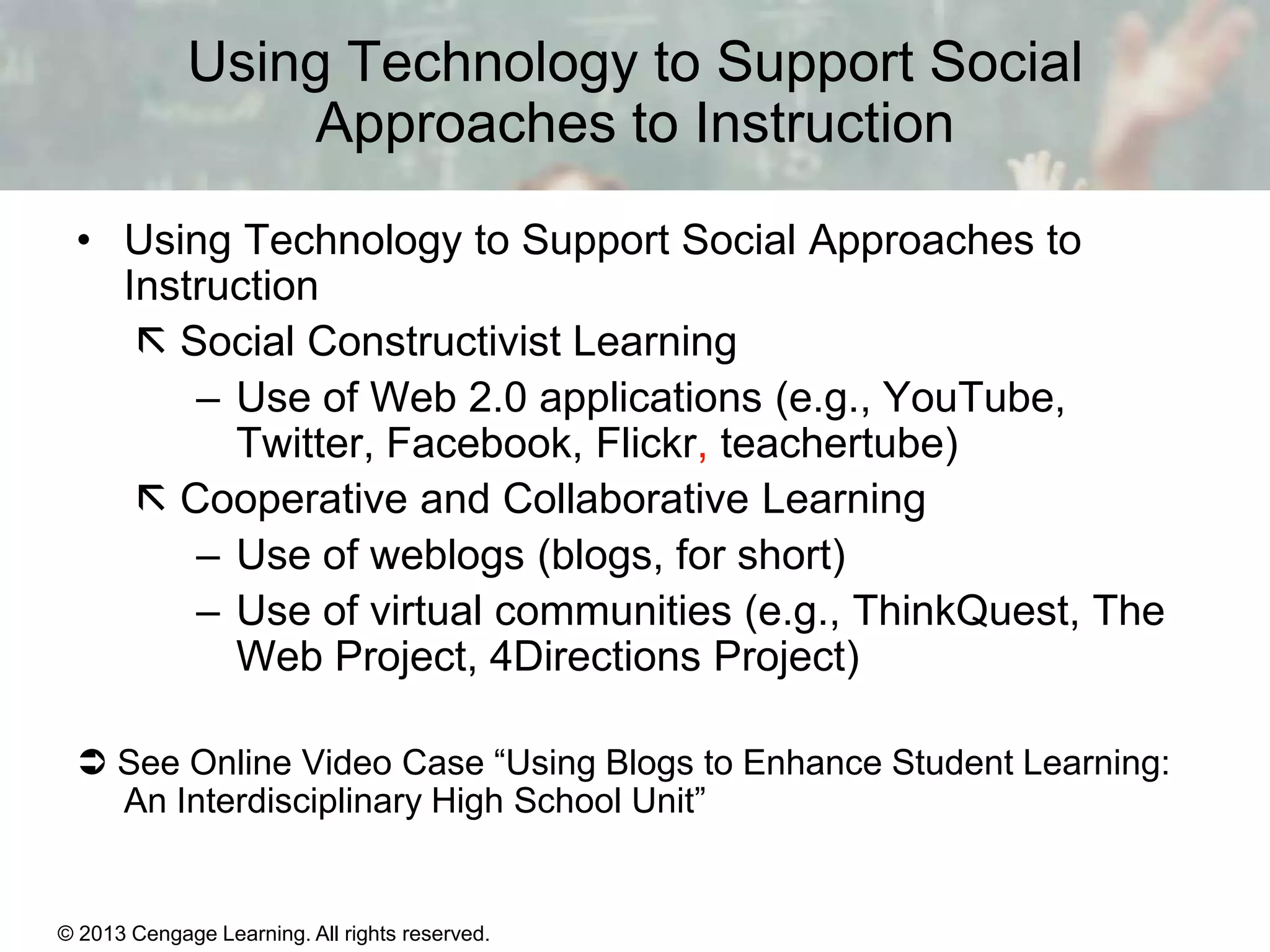 Using Technology to Support Social
Approaches to Instruction
• Using Technology to Support Social Approaches to
Instruction
 Social Constructivist Learning
– Use of Web 2.0 applications (e.g., YouTube,
Twitter, Facebook, Flickr, teachertube)
 Cooperative and Collaborative Learning
– Use of weblogs (blogs, for short)
– Use of virtual communities (e.g., ThinkQuest, The
Web Project, 4Directions Project)
 See Online Video Case “Using Blogs to Enhance Student Learning:
An Interdisciplinary High School Unit”

© 2013 Cengage Learning. All rights reserved.

11 | 32

 