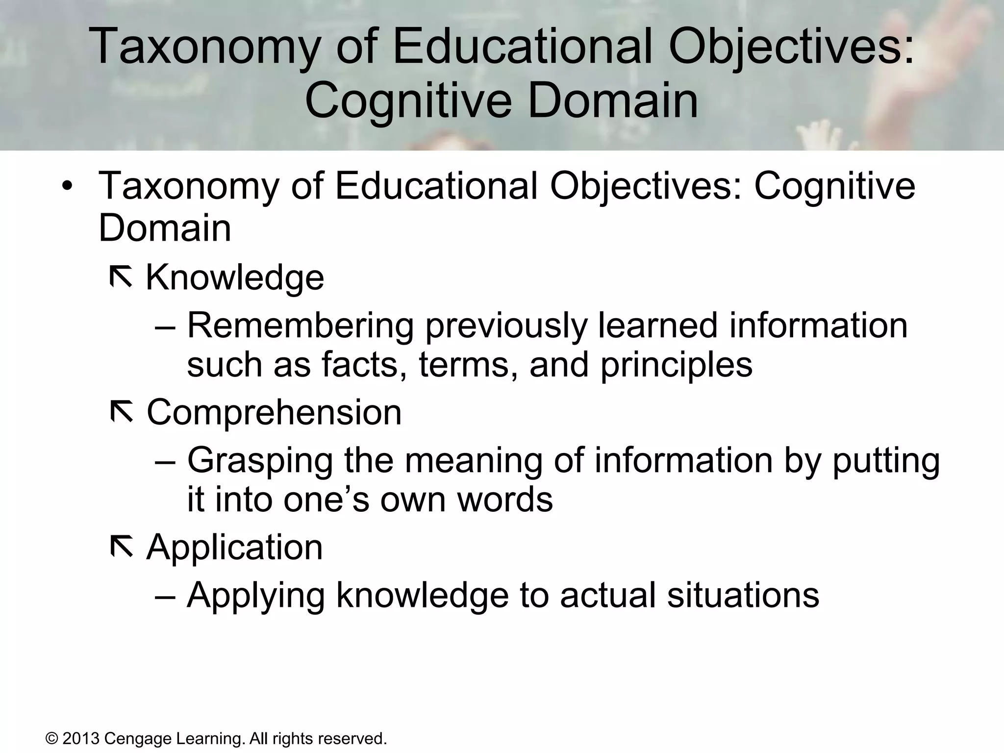 Taxonomy of Educational Objectives:
Cognitive Domain
• Taxonomy of Educational Objectives: Cognitive
Domain
 Knowledge
– Remembering previously learned information
such as facts, terms, and principles
 Comprehension
– Grasping the meaning of information by putting
it into one’s own words
 Application
– Applying knowledge to actual situations

© 2013 Cengage Learning. All rights reserved.

11 | 4

 