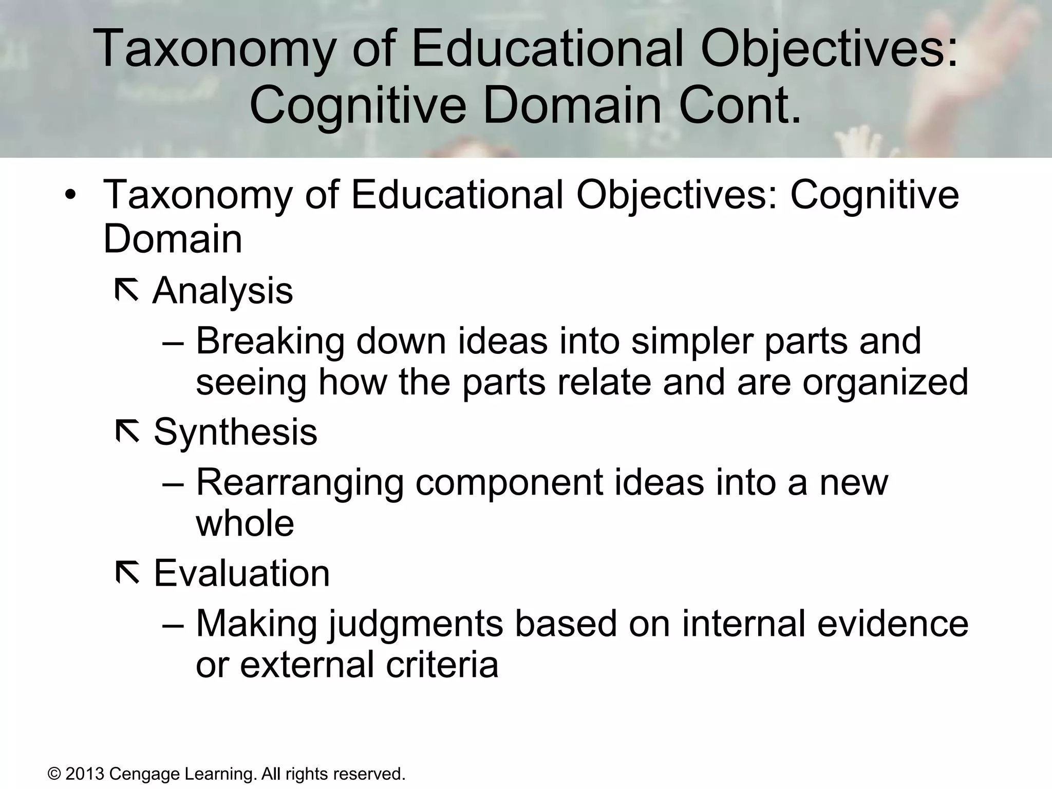 Taxonomy of Educational Objectives:
Cognitive Domain Cont.
• Taxonomy of Educational Objectives: Cognitive
Domain
 Analysis
– Breaking down ideas into simpler parts and
seeing how the parts relate and are organized
 Synthesis
– Rearranging component ideas into a new
whole
 Evaluation
– Making judgments based on internal evidence
or external criteria
© 2013 Cengage Learning. All rights reserved.

11 | 5

 