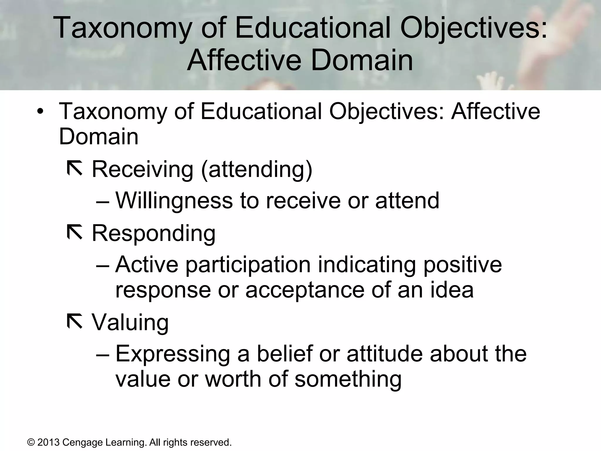 Taxonomy of Educational Objectives:
Affective Domain
• Taxonomy of Educational Objectives: Affective
Domain
 Receiving (attending)
– Willingness to receive or attend
 Responding
– Active participation indicating positive
response or acceptance of an idea
 Valuing
– Expressing a belief or attitude about the
value or worth of something
© 2013 Cengage Learning. All rights reserved.

11 | 6

 