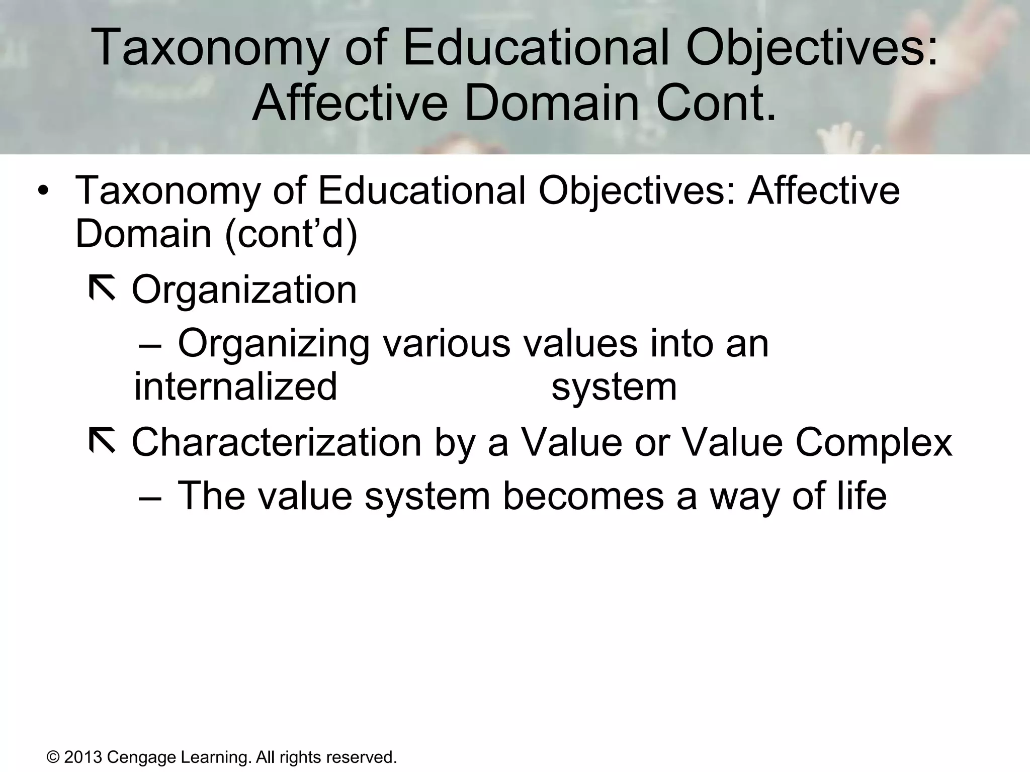 Taxonomy of Educational Objectives:
Affective Domain Cont.
• Taxonomy of Educational Objectives: Affective
Domain (cont’d)
 Organization
– Organizing various values into an
internalized
system
 Characterization by a Value or Value Complex
– The value system becomes a way of life

© 2013 Cengage Learning. All rights reserved.

11 | 7

 