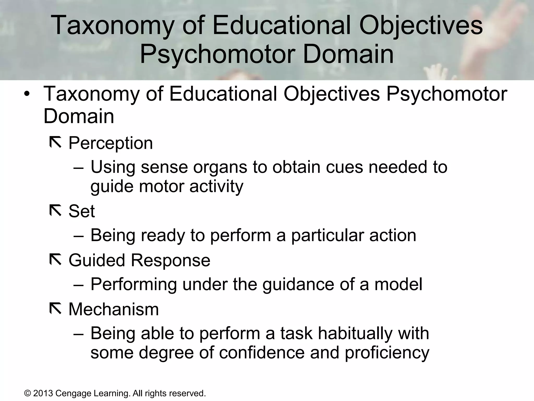 Taxonomy of Educational Objectives
Psychomotor Domain
• Taxonomy of Educational Objectives Psychomotor
Domain
 Perception
– Using sense organs to obtain cues needed to
guide motor activity
 Set
– Being ready to perform a particular action
 Guided Response
– Performing under the guidance of a model
 Mechanism
– Being able to perform a task habitually with
some degree of confidence and proficiency
© 2013 Cengage Learning. All rights reserved.

11 | 8

 