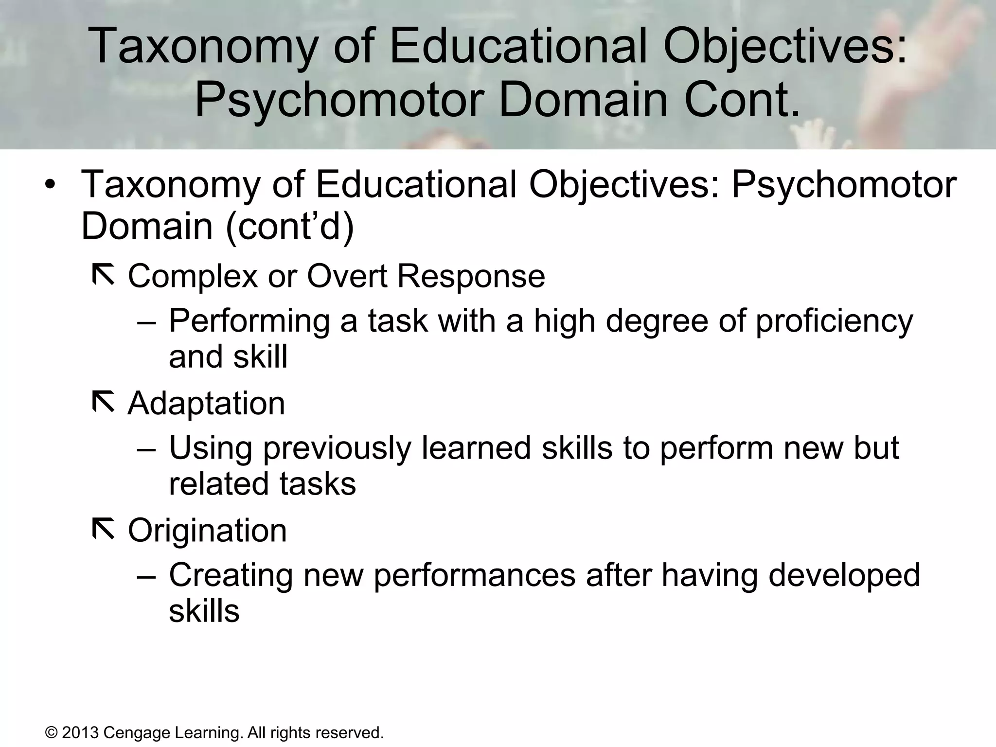 Taxonomy of Educational Objectives:
Psychomotor Domain Cont.
• Taxonomy of Educational Objectives: Psychomotor
Domain (cont’d)
 Complex or Overt Response
– Performing a task with a high degree of proficiency
and skill
 Adaptation
– Using previously learned skills to perform new but
related tasks
 Origination
– Creating new performances after having developed
skills

© 2013 Cengage Learning. All rights reserved.

11 | 9

 