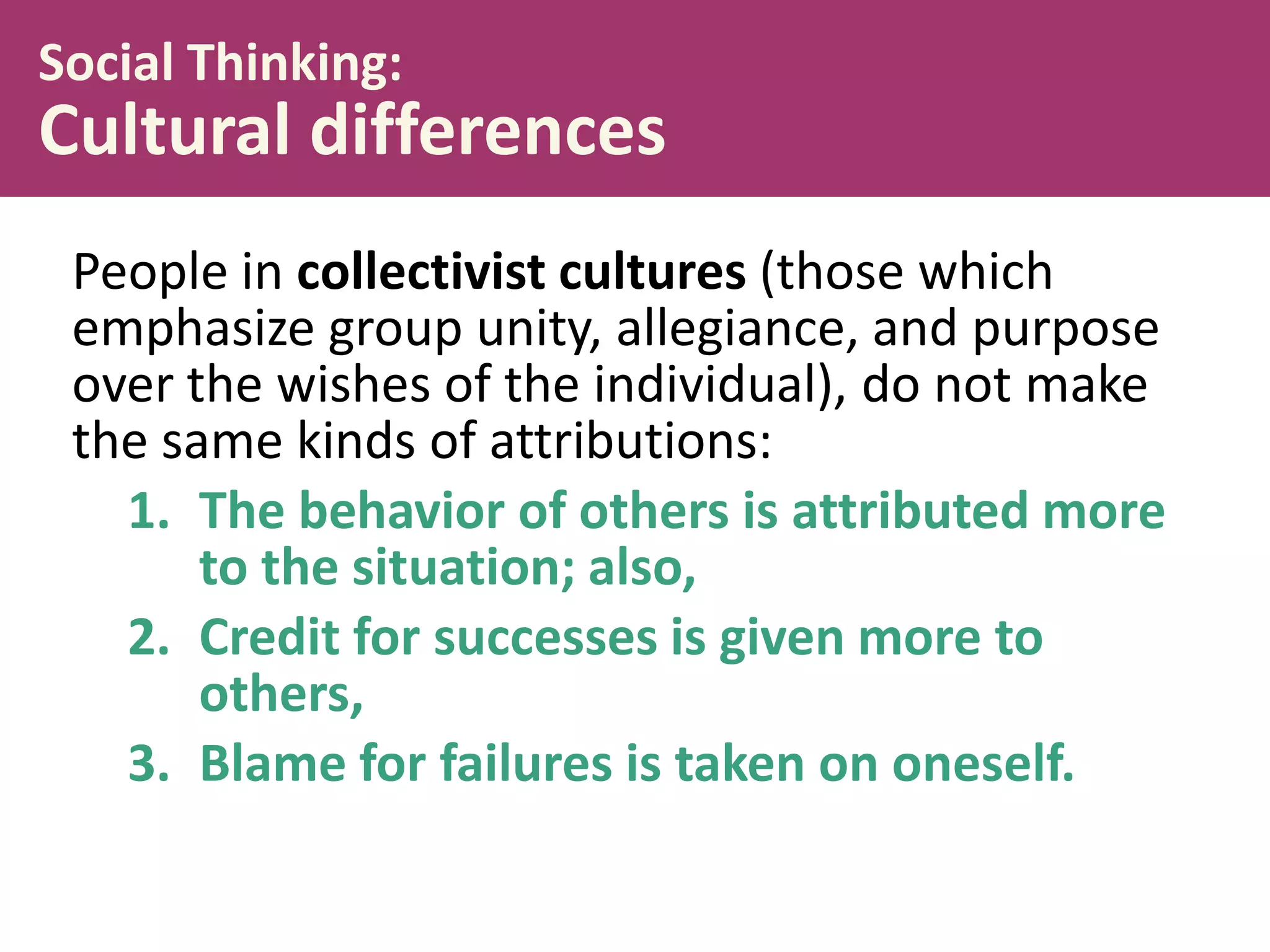 Social Thinking:

Cultural differences
People in collectivist cultures (those which
emphasize group unity, allegiance, and purpose
over the wishes of the individual), do not make
the same kinds of attributions:
1. The behavior of others is attributed more
to the situation; also,
2. Credit for successes is given more to
others,
3. Blame for failures is taken on oneself.

 