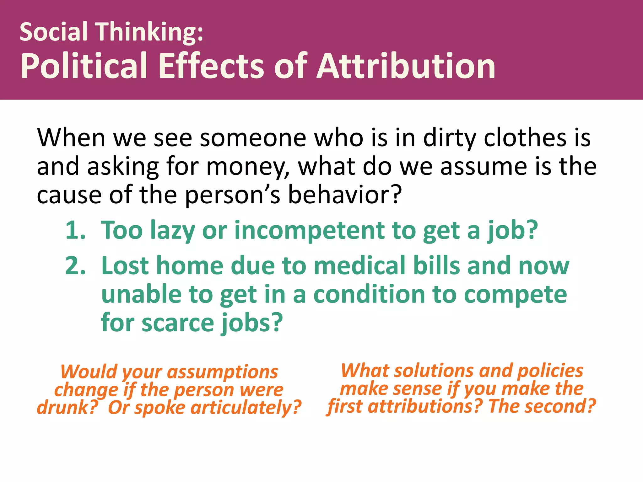 Social Thinking:

Political Effects of Attribution
When we see someone who is in dirty clothes is
and asking for money, what do we assume is the
cause of the person’s behavior?
1. Too lazy or incompetent to get a job?
2. Lost home due to medical bills and now
unable to get in a condition to compete
for scarce jobs?
Would your assumptions
change if the person were
drunk? Or spoke articulately?

What solutions and policies
make sense if you make the
first attributions? The second?

 
