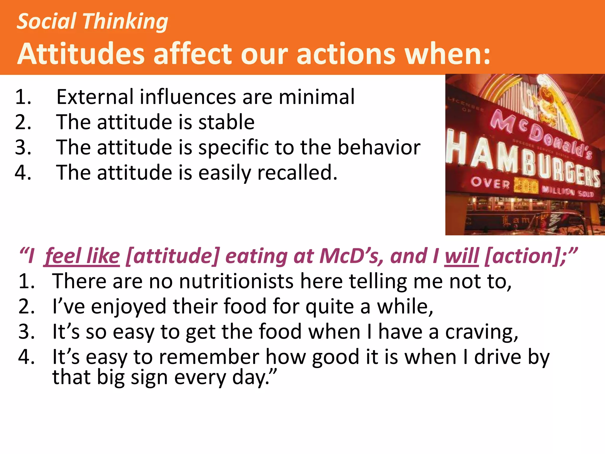 Social Thinking

Attitudes affect our actions when:
1.
2.
3.
4.

“I
1.
2.
3.
4.

External influences are minimal
The attitude is stable
The attitude is specific to the behavior
The attitude is easily recalled.

Example:

feel like [attitude] eating at McD’s, and I will [action];”
There are no nutritionists here telling me not to,
I’ve enjoyed their food for quite a while,
It’s so easy to get the food when I have a craving,
It’s easy to remember how good it is when I drive by
that big sign every day.”

 