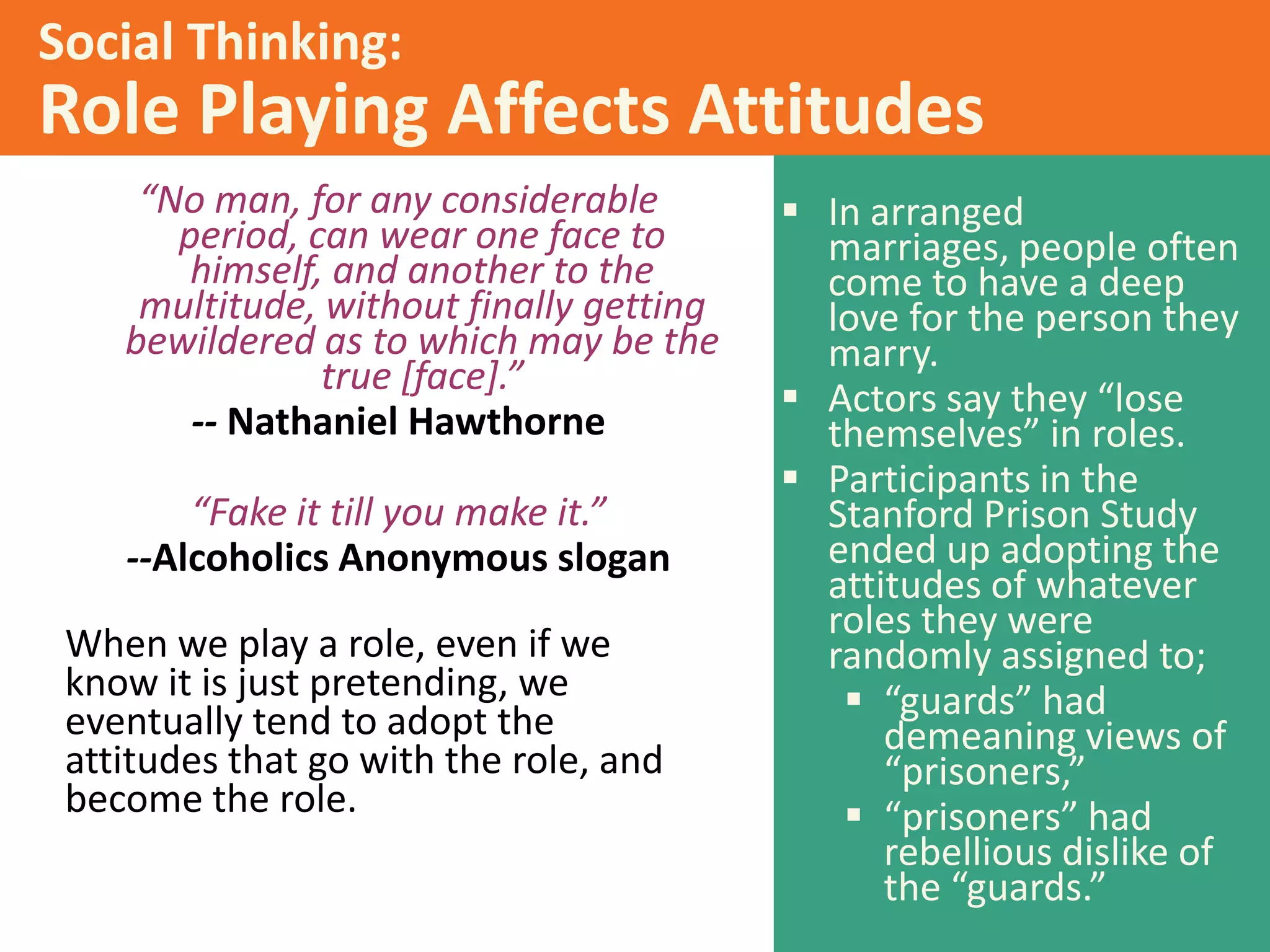 Social Thinking:

Role Playing Affects Attitudes
“No man, for any considerable
period, can wear one face to
himself, and another to the
multitude, without finally getting
bewildered as to which may be the
true [face].”
-- Nathaniel Hawthorne
“Fake it till you make it.”
--Alcoholics Anonymous slogan
When we play a role, even if we
know it is just pretending, we
eventually tend to adopt the
attitudes that go with the role, and
become the role.

 In arranged
marriages, people often
come to have a deep
love for the person they
marry.
 Actors say they “lose
themselves” in roles.
 Participants in the
Stanford Prison Study
ended up adopting the
attitudes of whatever
roles they were
randomly assigned to;
 “guards” had
demeaning views of
“prisoners,”
 “prisoners” had
rebellious dislike of
the “guards.”

 