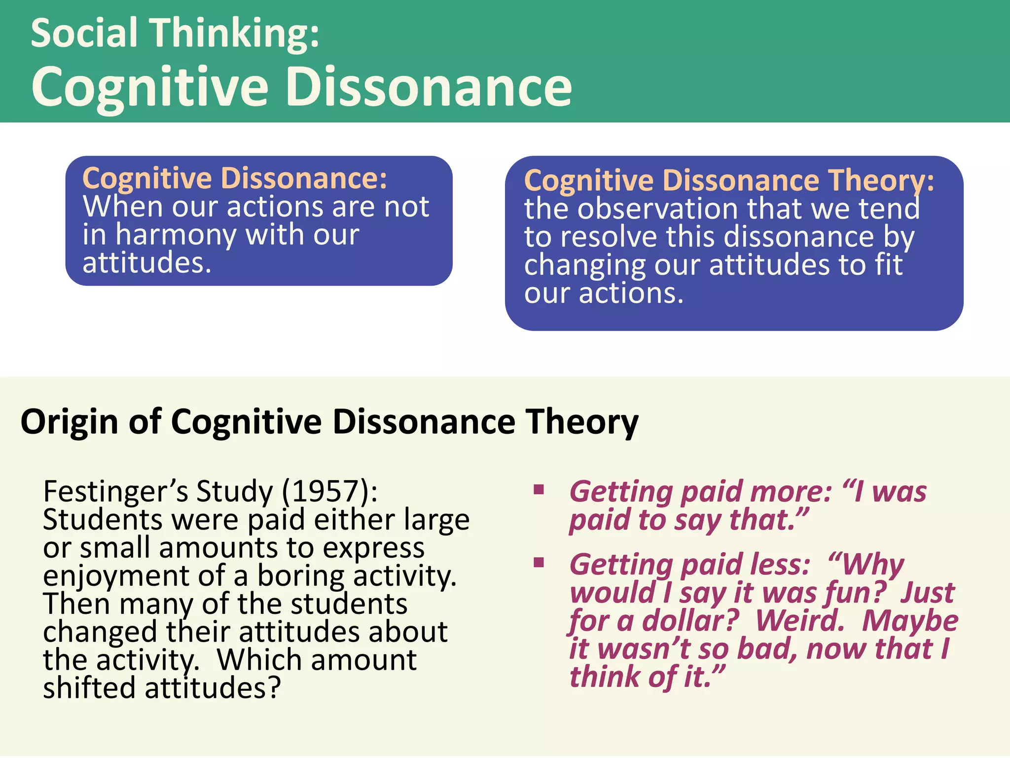 Social Thinking:

Cognitive Dissonance
Cognitive Dissonance:
When our actions are not
in harmony with our
attitudes.

Cognitive Dissonance Theory:
the observation that we tend
to resolve this dissonance by
changing our attitudes to fit
our actions.

Origin of Cognitive Dissonance Theory
Festinger’s Study (1957):
Students were paid either large
or small amounts to express
enjoyment of a boring activity.
Then many of the students
changed their attitudes about
the activity. Which amount
shifted attitudes?

 Getting paid more: “I was
paid to say that.”
 Getting paid less: “Why
would I say it was fun? Just
for a dollar? Weird. Maybe
it wasn’t so bad, now that I
think of it.”

 