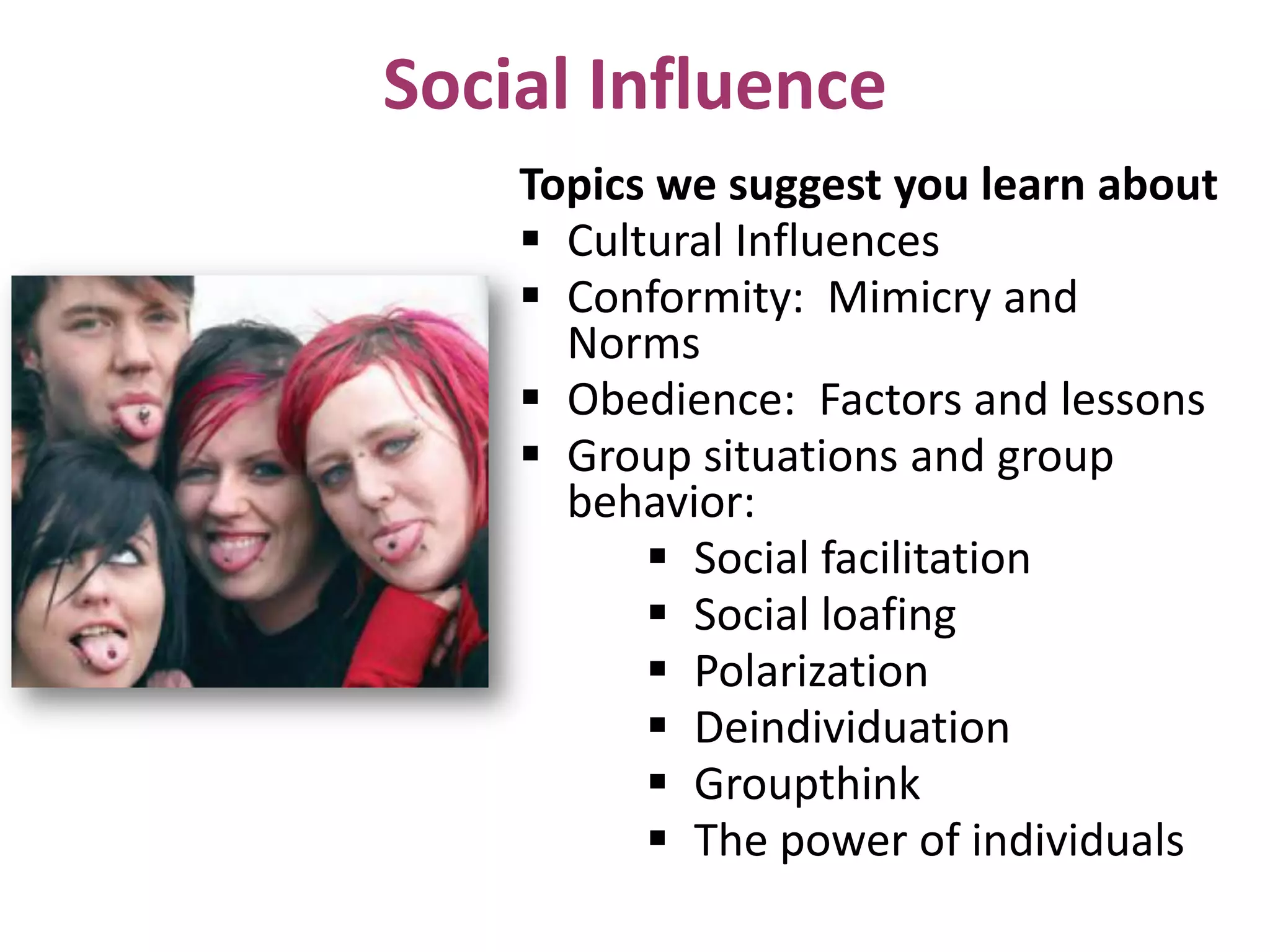 Social Influence
Topics we suggest you learn about
 Cultural Influences
 Conformity: Mimicry and
Norms
 Obedience: Factors and lessons
 Group situations and group
behavior:
 Social facilitation
 Social loafing
 Polarization
 Deindividuation
 Groupthink
 The power of individuals

 