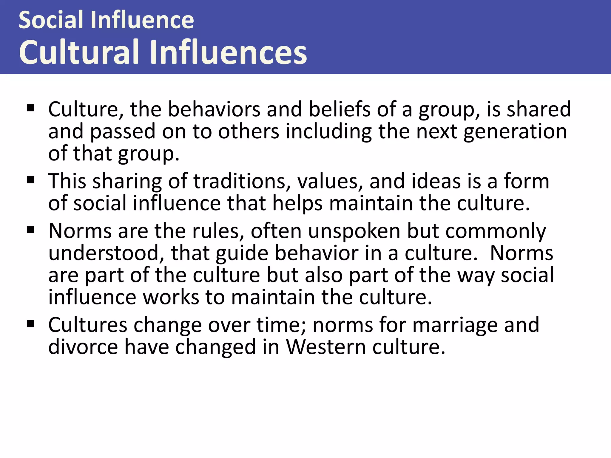 Social Influence

Cultural Influences
 Culture, the behaviors and beliefs of a group, is shared
and passed on to others including the next generation
of that group.
 This sharing of traditions, values, and ideas is a form
of social influence that helps maintain the culture.
 Norms are the rules, often unspoken but commonly
understood, that guide behavior in a culture. Norms
are part of the culture but also part of the way social
influence works to maintain the culture.
 Cultures change over time; norms for marriage and
divorce have changed in Western culture.

 