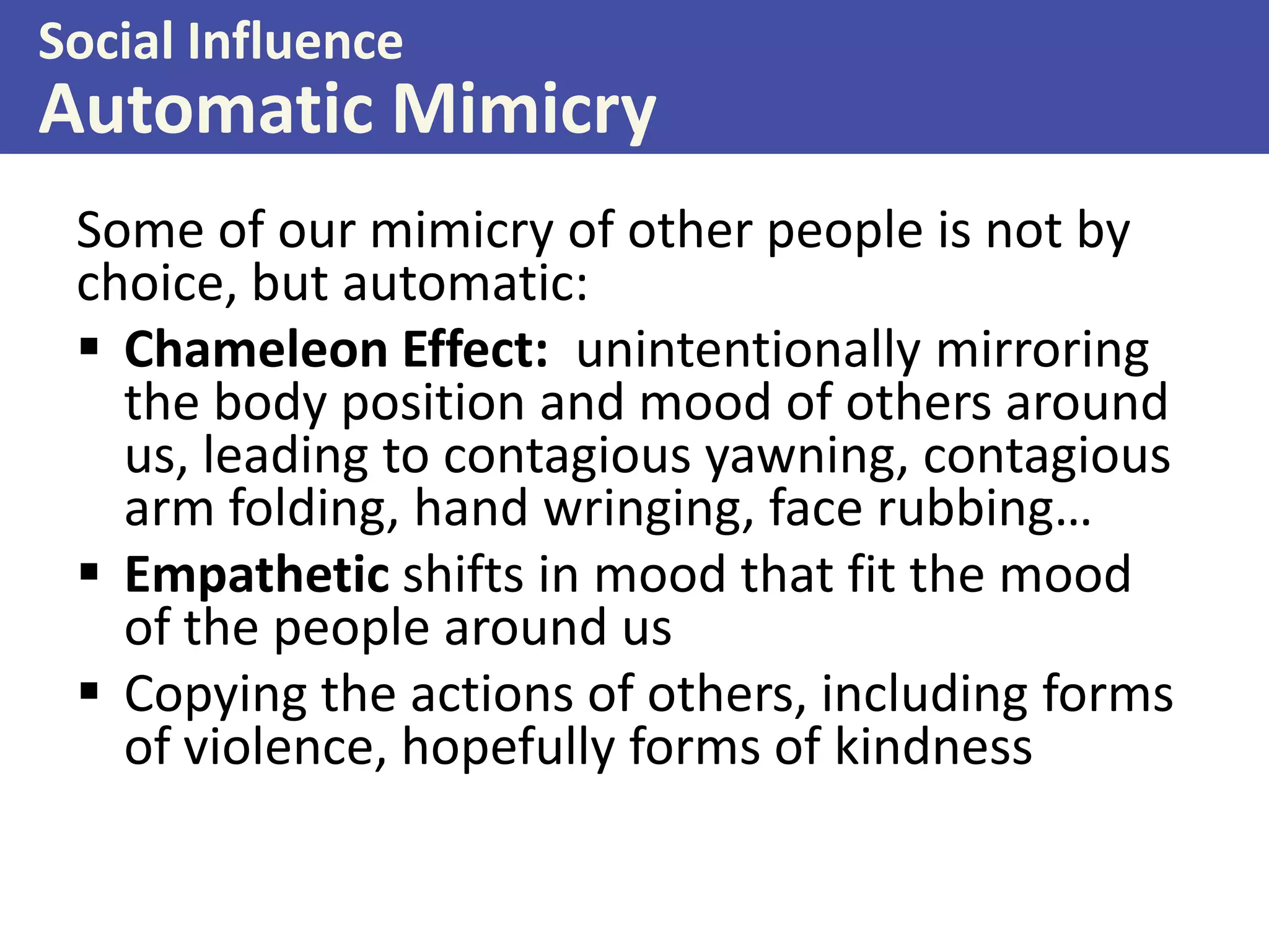 Social Influence

Automatic Mimicry
Some of our mimicry of other people is not by
choice, but automatic:
 Chameleon Effect: unintentionally mirroring
the body position and mood of others around
us, leading to contagious yawning, contagious
arm folding, hand wringing, face rubbing…
 Empathetic shifts in mood that fit the mood
of the people around us
 Copying the actions of others, including forms
of violence, hopefully forms of kindness

 
