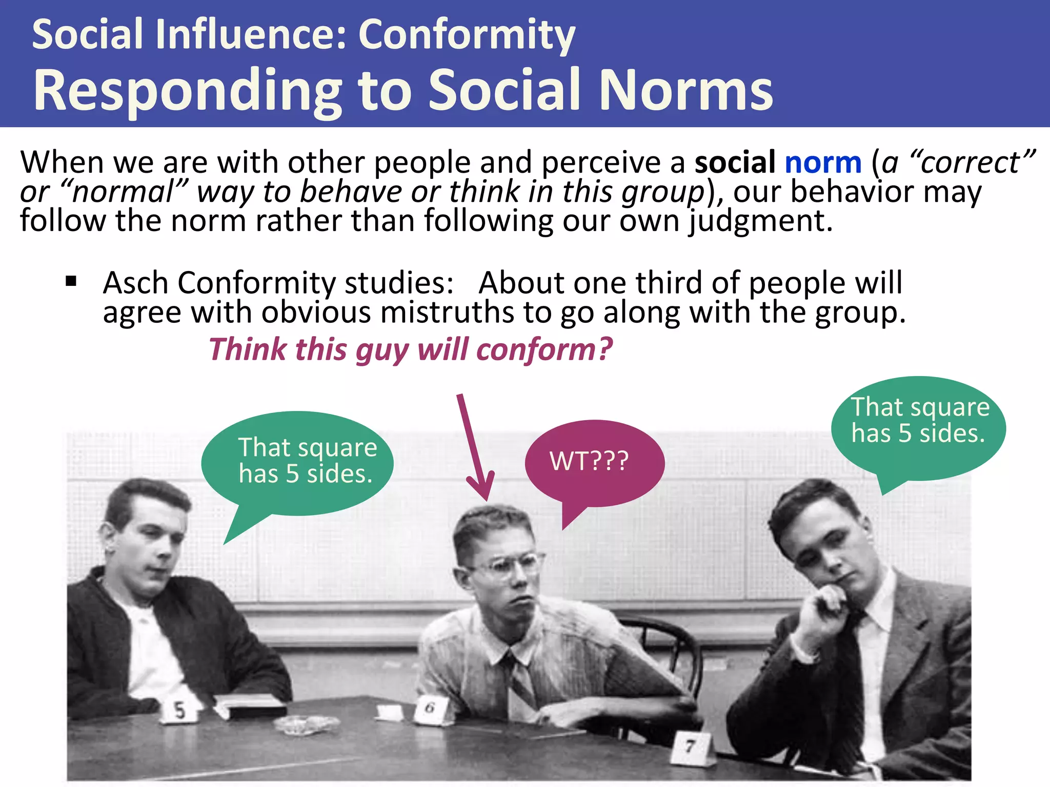 Social Influence: Conformity

Responding to Social Norms
When we are with other people and perceive a social norm (a “correct”
or “normal” way to behave or think in this group), our behavior may
follow the norm rather than following our own judgment.
 Asch Conformity studies: About one third of people will
agree with obvious mistruths to go along with the group.
Think this guy will conform?
That square
has 5 sides.

WT???

That square
has 5 sides.

 