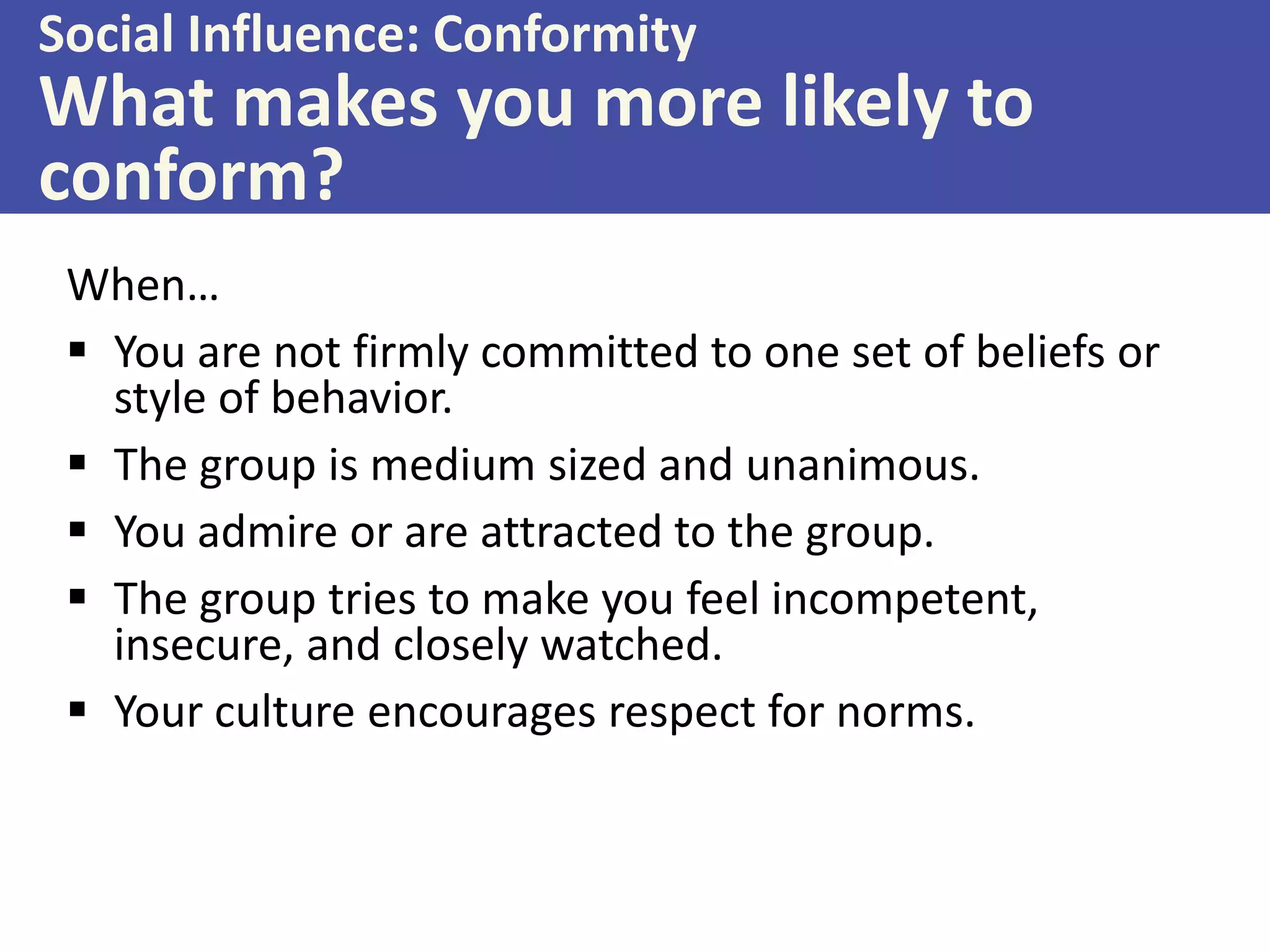 Social Influence: Conformity

What makes you more likely to
conform?
When…
 You are not firmly committed to one set of beliefs or
style of behavior.
 The group is medium sized and unanimous.
 You admire or are attracted to the group.
 The group tries to make you feel incompetent,
insecure, and closely watched.
 Your culture encourages respect for norms.

 