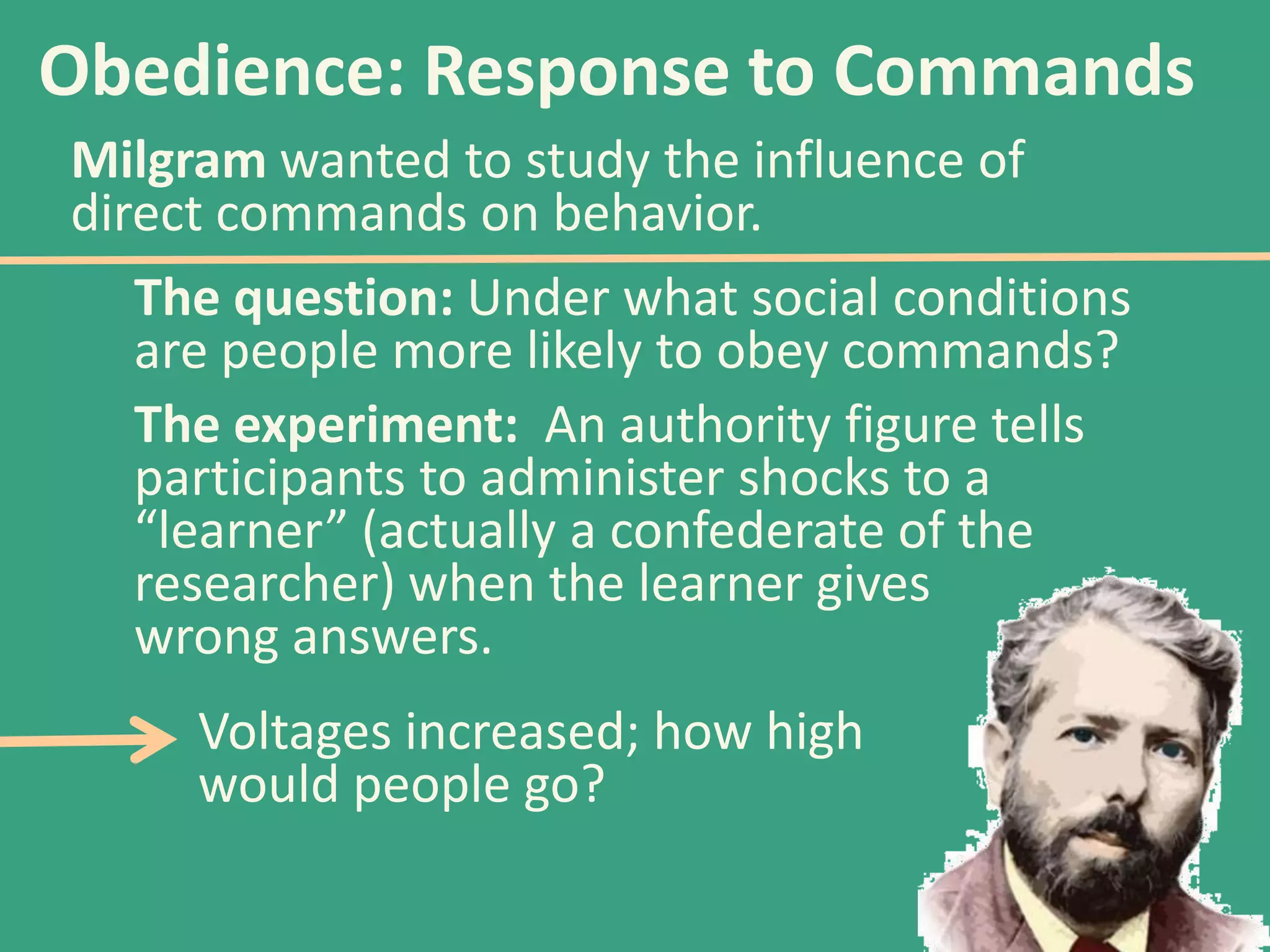 Obedience: Response to Commands
Milgram wanted to study the influence of
direct commands on behavior.
The question: Under what social conditions
are people more likely to obey commands?
The experiment: An authority figure tells
participants to administer shocks to a
“learner” (actually a confederate of the
researcher) when the learner gives
wrong answers.
Voltages increased; how high
would people go?

 