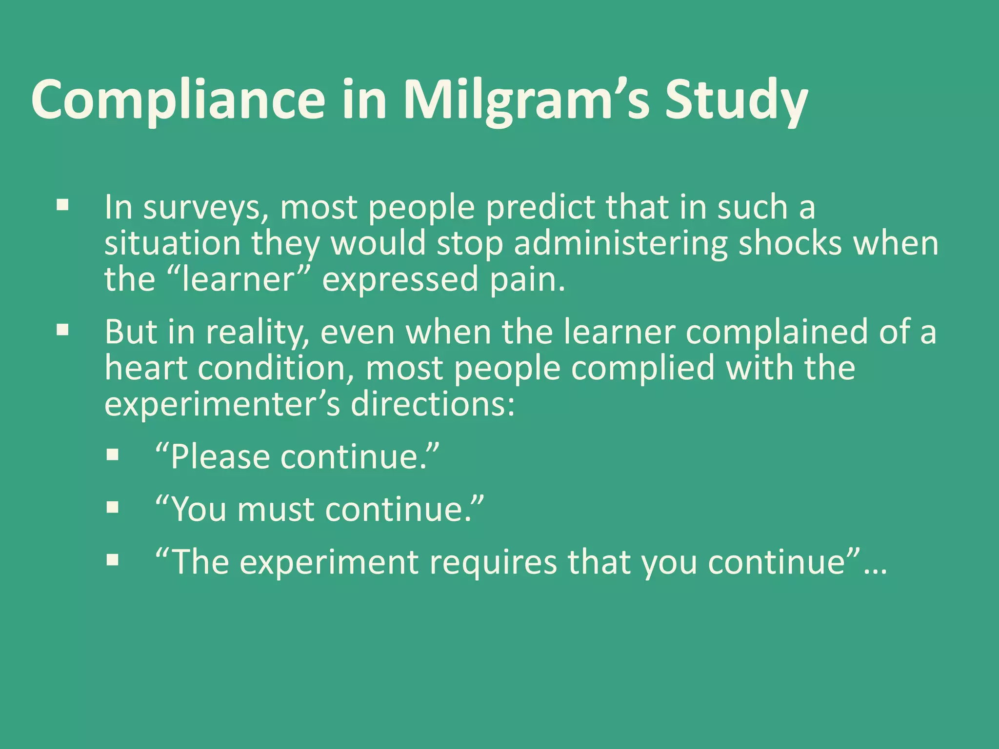 Compliance in Milgram’s Study
 In surveys, most people predict that in such a
situation they would stop administering shocks when
the “learner” expressed pain.
 But in reality, even when the learner complained of a
heart condition, most people complied with the
experimenter’s directions:
 “Please continue.”
 “You must continue.”
 “The experiment requires that you continue”…

 