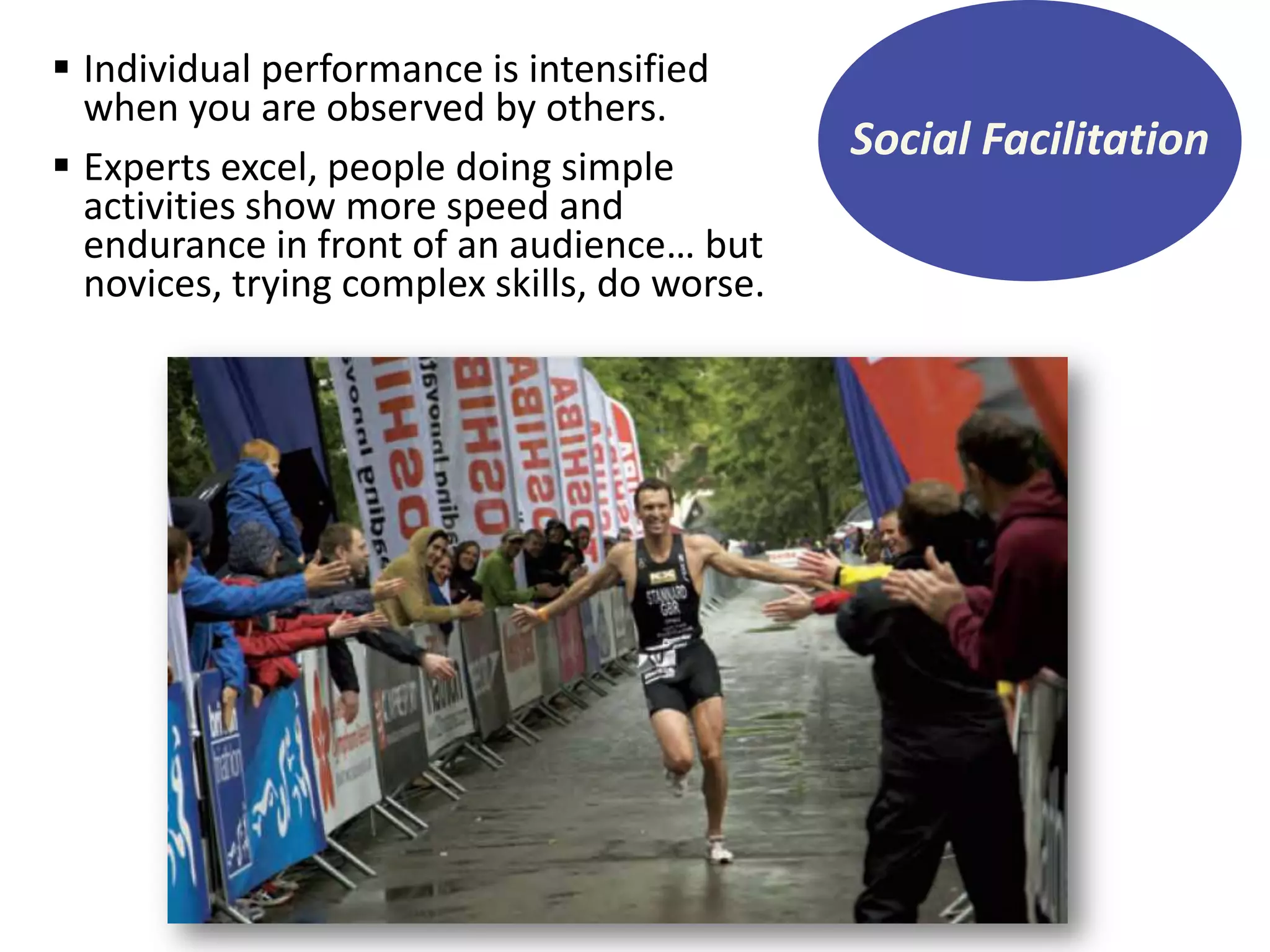  Individual performance is intensified
when you are observed by others.
 Experts excel, people doing simple
activities show more speed and
endurance in front of an audience… but
novices, trying complex skills, do worse.

Social Facilitation

 
