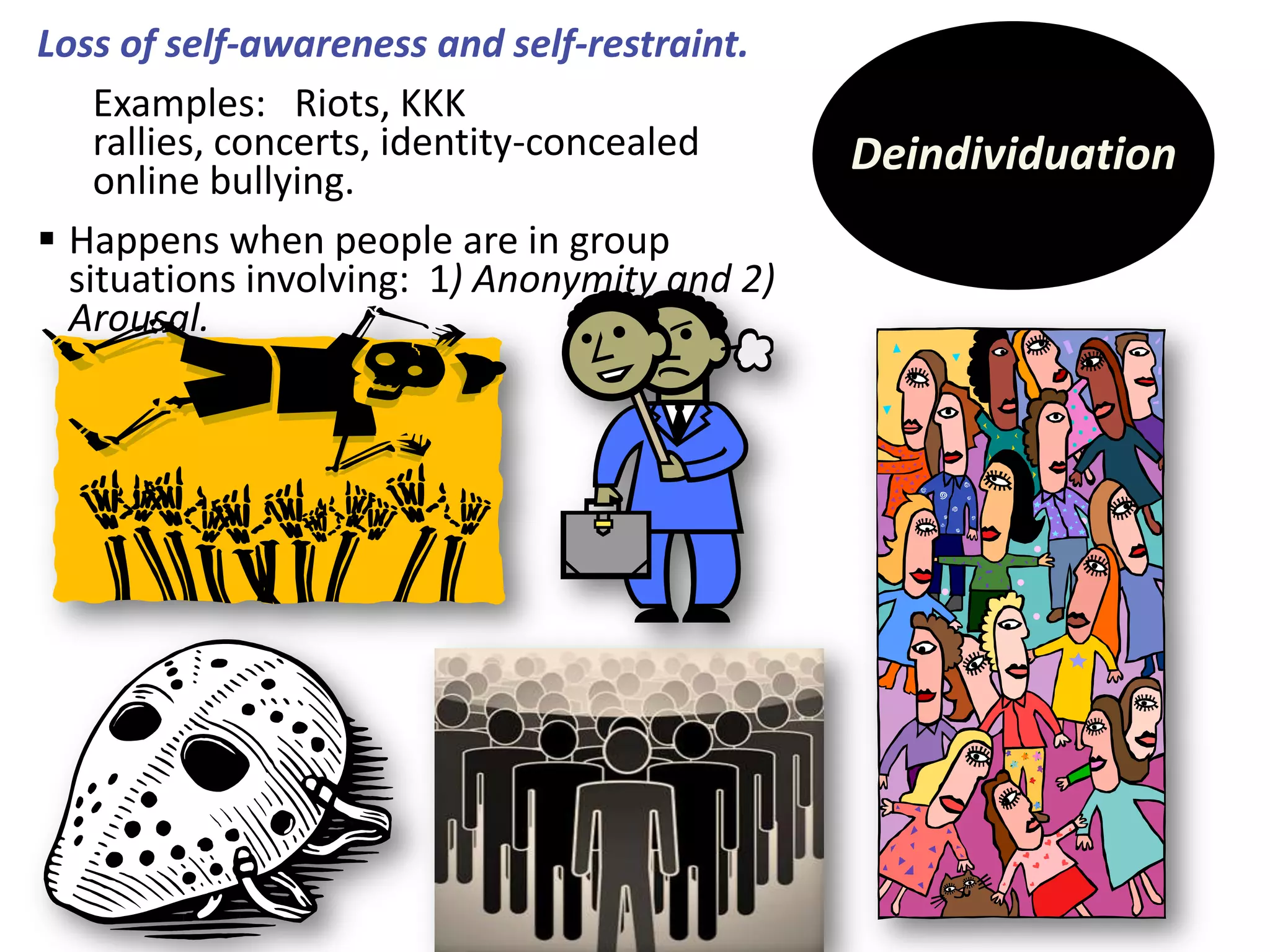 Loss of self-awareness and self-restraint.
Examples: Riots, KKK
rallies, concerts, identity-concealed
online bullying.
 Happens when people are in group
situations involving: 1) Anonymity and 2)
Arousal.

Deindividuation

 