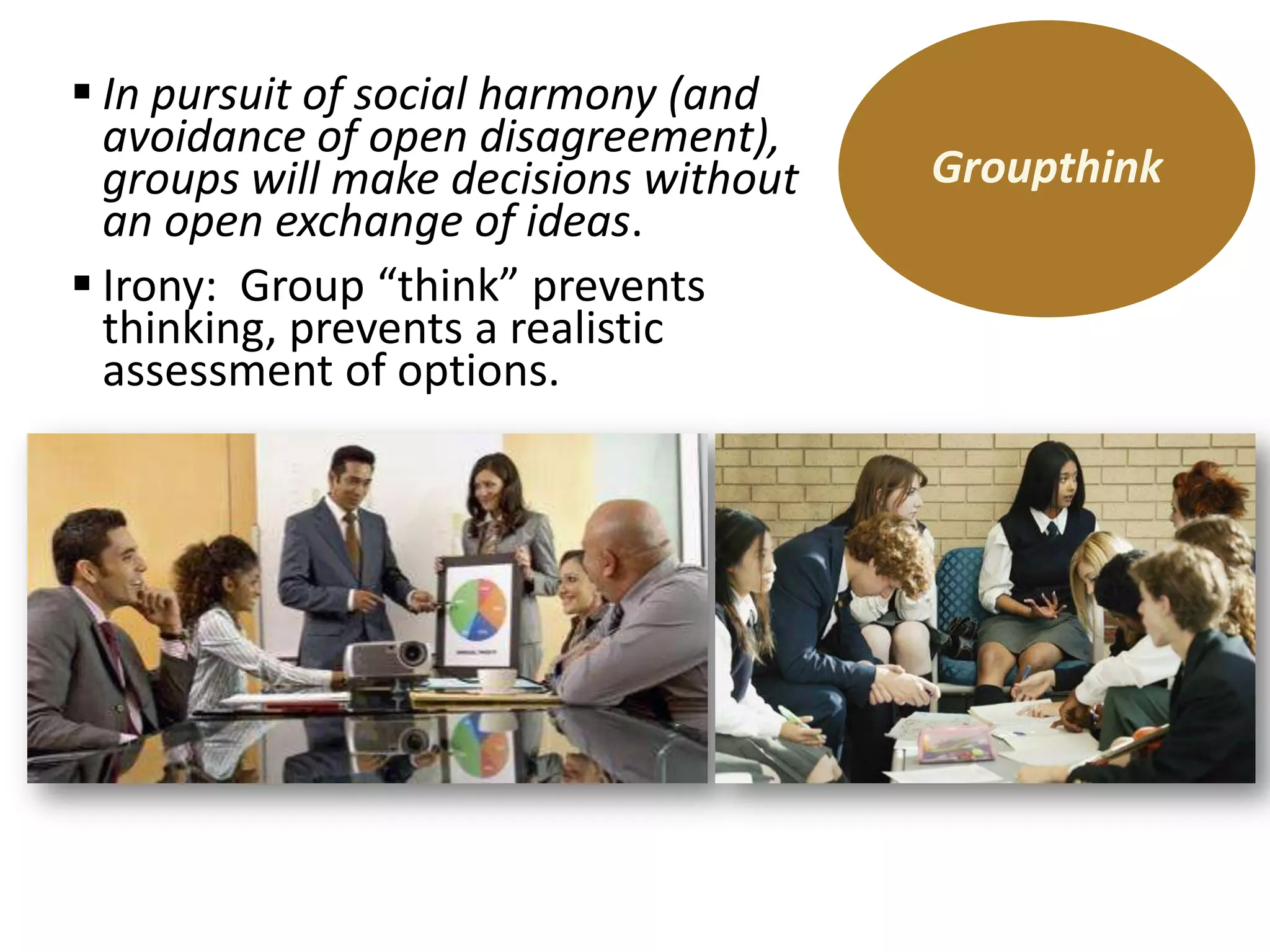  In pursuit of social harmony (and
avoidance of open disagreement),
groups will make decisions without
an open exchange of ideas.
 Irony: Group “think” prevents
thinking, prevents a realistic
assessment of options.

Groupthink

 