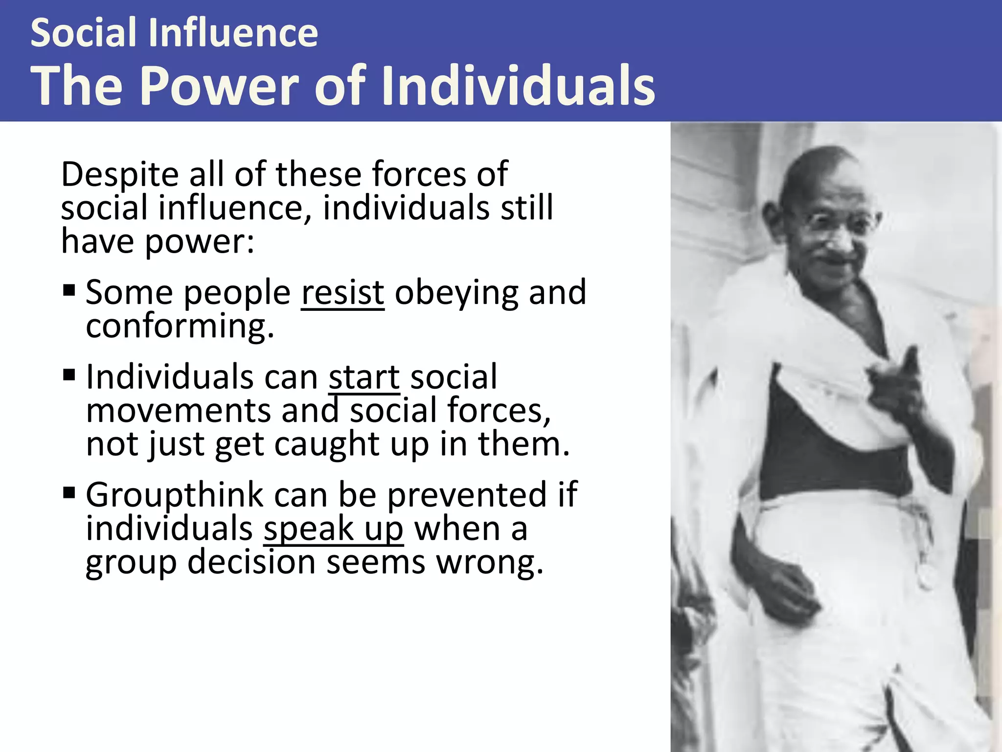 Social Influence

The Power of Individuals
Despite all of these forces of
social influence, individuals still
have power:
 Some people resist obeying and
conforming.
 Individuals can start social
movements and social forces,
not just get caught up in them.
 Groupthink can be prevented if
individuals speak up when a
group decision seems wrong.

 