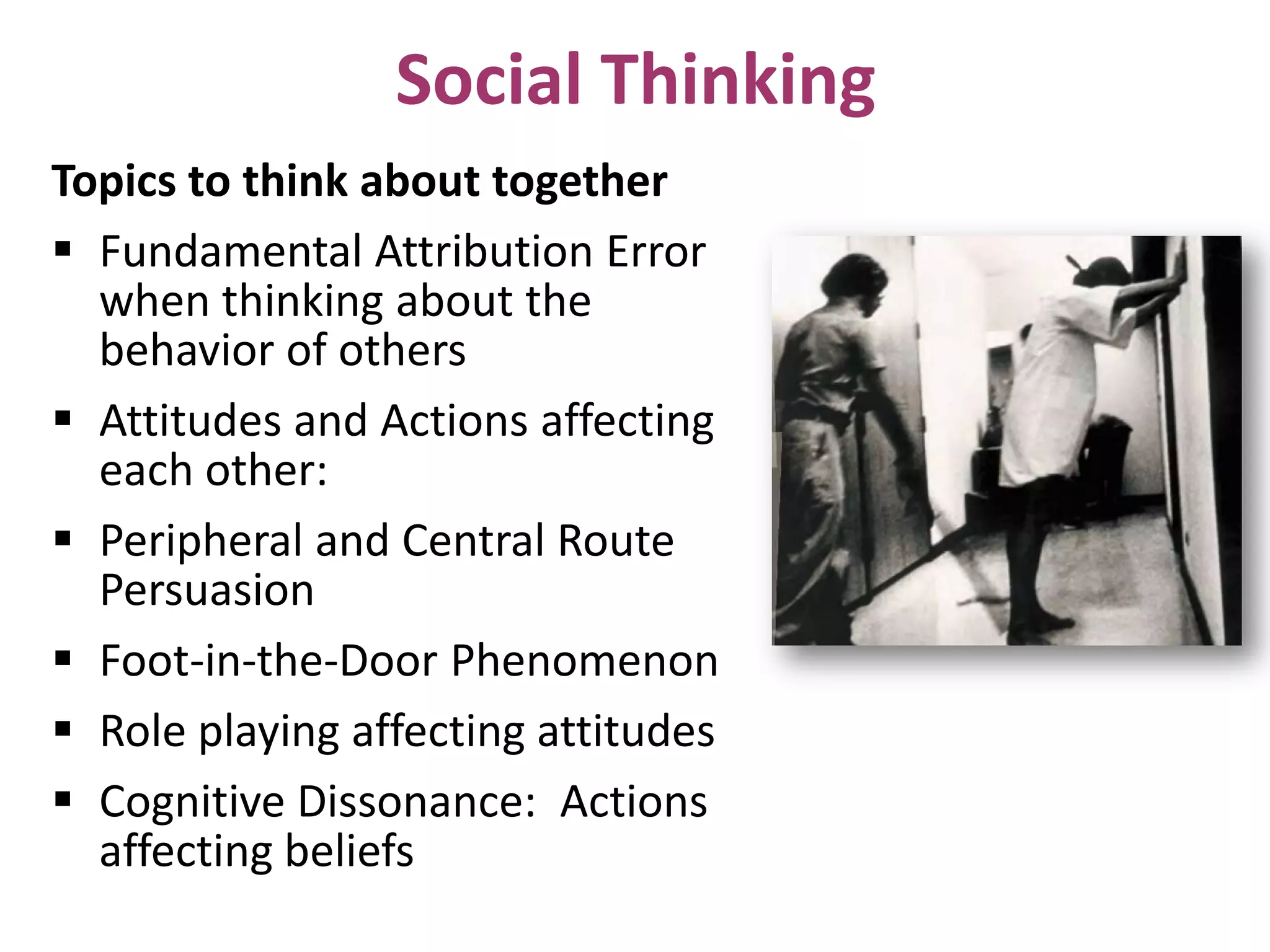 Social Thinking
Topics to think about together
 Fundamental Attribution Error
when thinking about the
behavior of others
 Attitudes and Actions affecting
each other:
 Peripheral and Central Route
Persuasion
 Foot-in-the-Door Phenomenon
 Role playing affecting attitudes
 Cognitive Dissonance: Actions
affecting beliefs

 