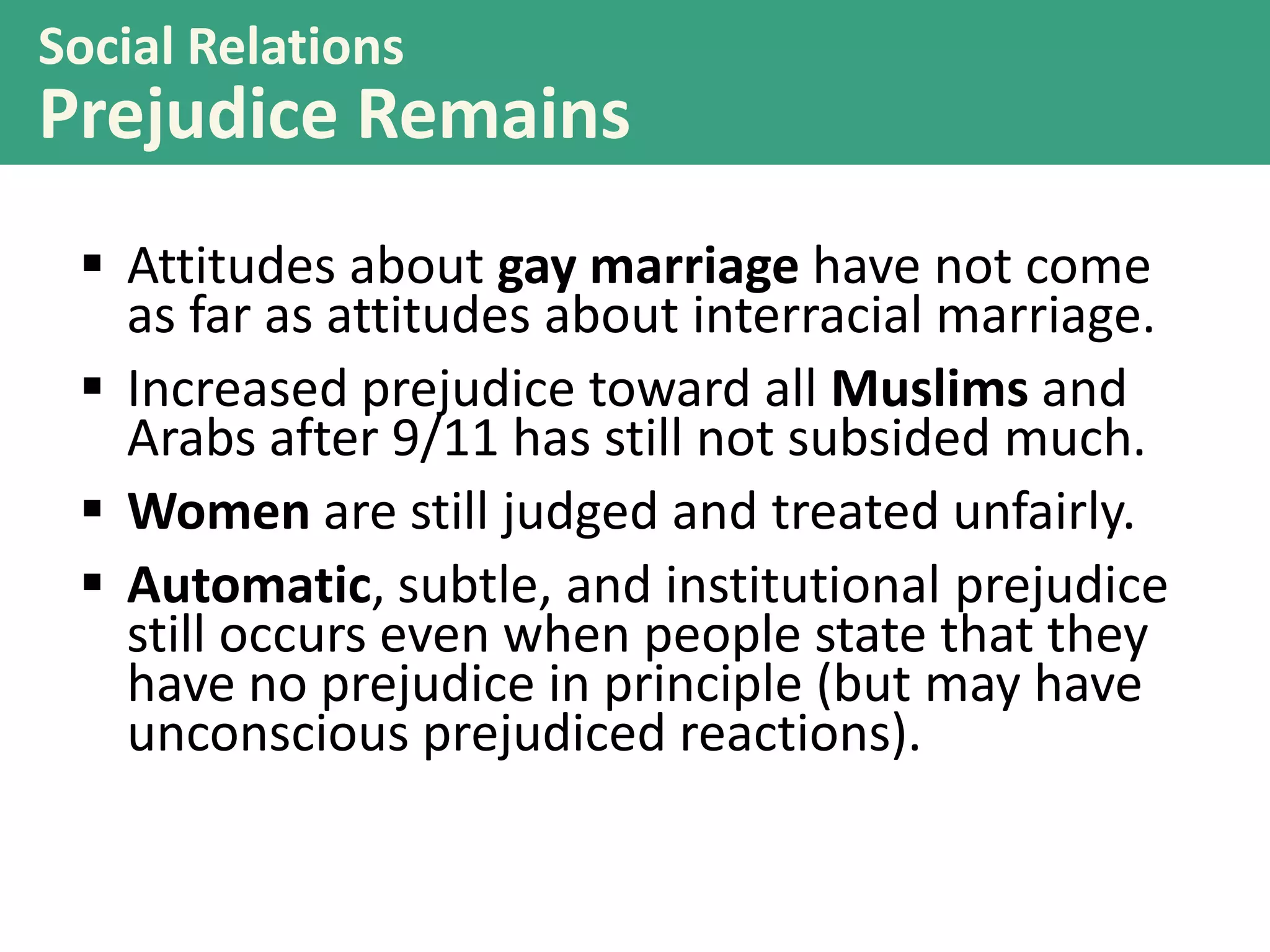 Social Relations

Prejudice Remains
 Attitudes about gay marriage have not come
as far as attitudes about interracial marriage.
 Increased prejudice toward all Muslims and
Arabs after 9/11 has still not subsided much.
 Women are still judged and treated unfairly.
 Automatic, subtle, and institutional prejudice
still occurs even when people state that they
have no prejudice in principle (but may have
unconscious prejudiced reactions).

 