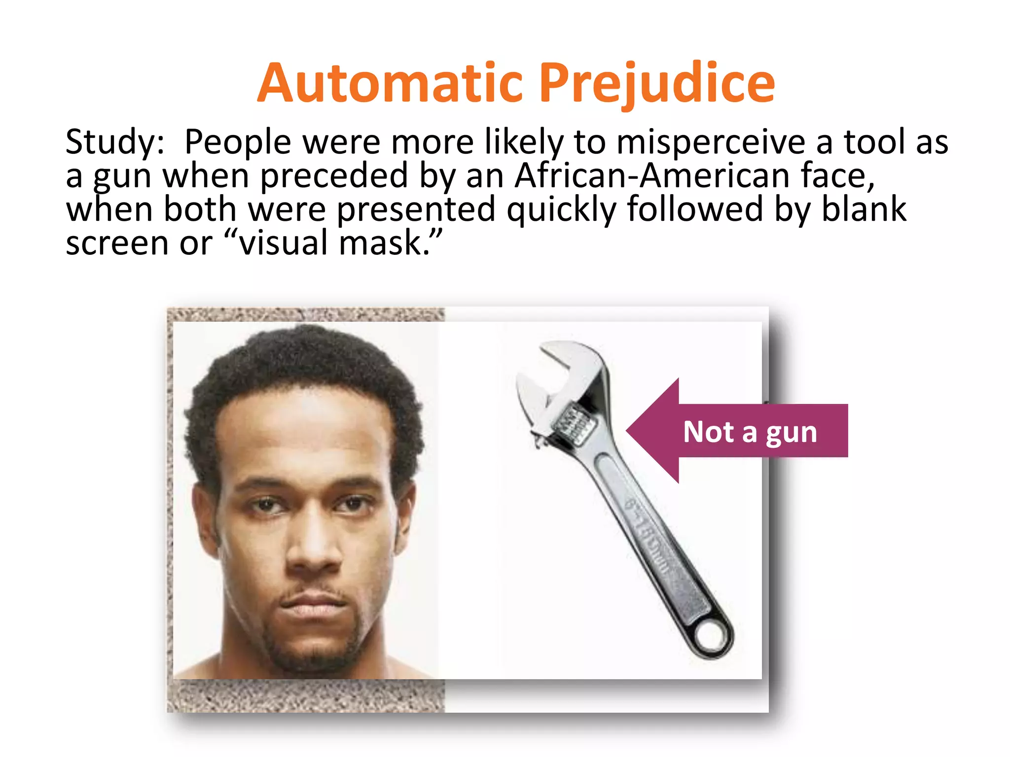 Automatic Prejudice
Study: People were more likely to misperceive a tool as
a gun when preceded by an African-American face,
when both were presented quickly followed by blank
screen or “visual mask.”

Not a gun

 