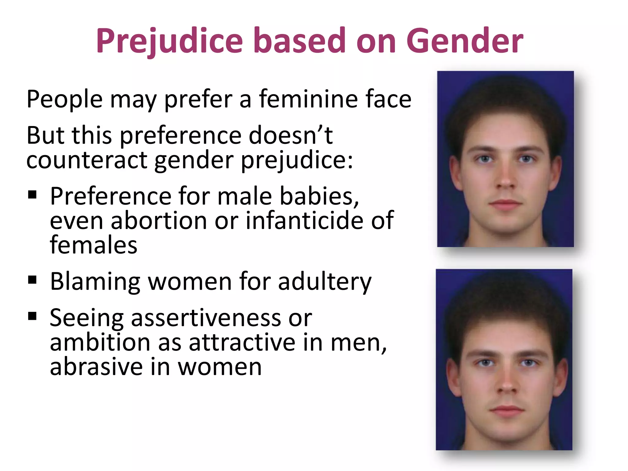 Prejudice based on Gender
People may prefer a feminine face
But this preference doesn’t
counteract gender prejudice:
 Preference for male babies,
even abortion or infanticide of
females
 Blaming women for adultery
 Seeing assertiveness or
ambition as attractive in men,
abrasive in women

 