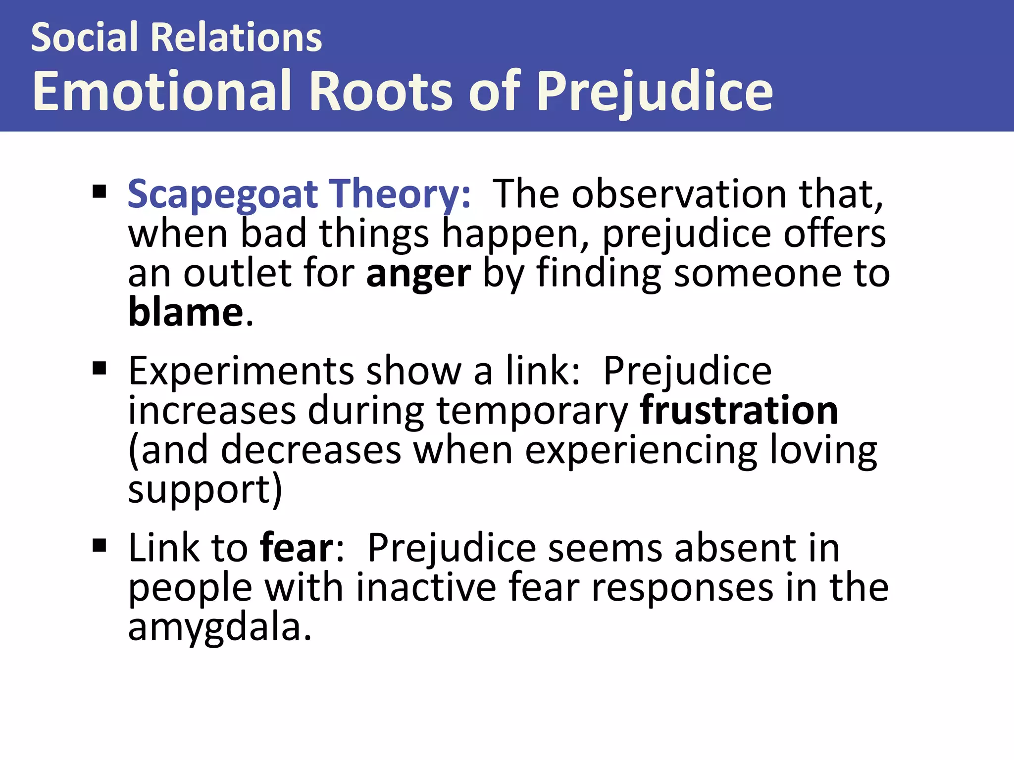 Social Relations

Emotional Roots of Prejudice
 Scapegoat Theory: The observation that,
when bad things happen, prejudice offers
an outlet for anger by finding someone to
blame.
 Experiments show a link: Prejudice
increases during temporary frustration
(and decreases when experiencing loving
support)
 Link to fear: Prejudice seems absent in
people with inactive fear responses in the
amygdala.

 