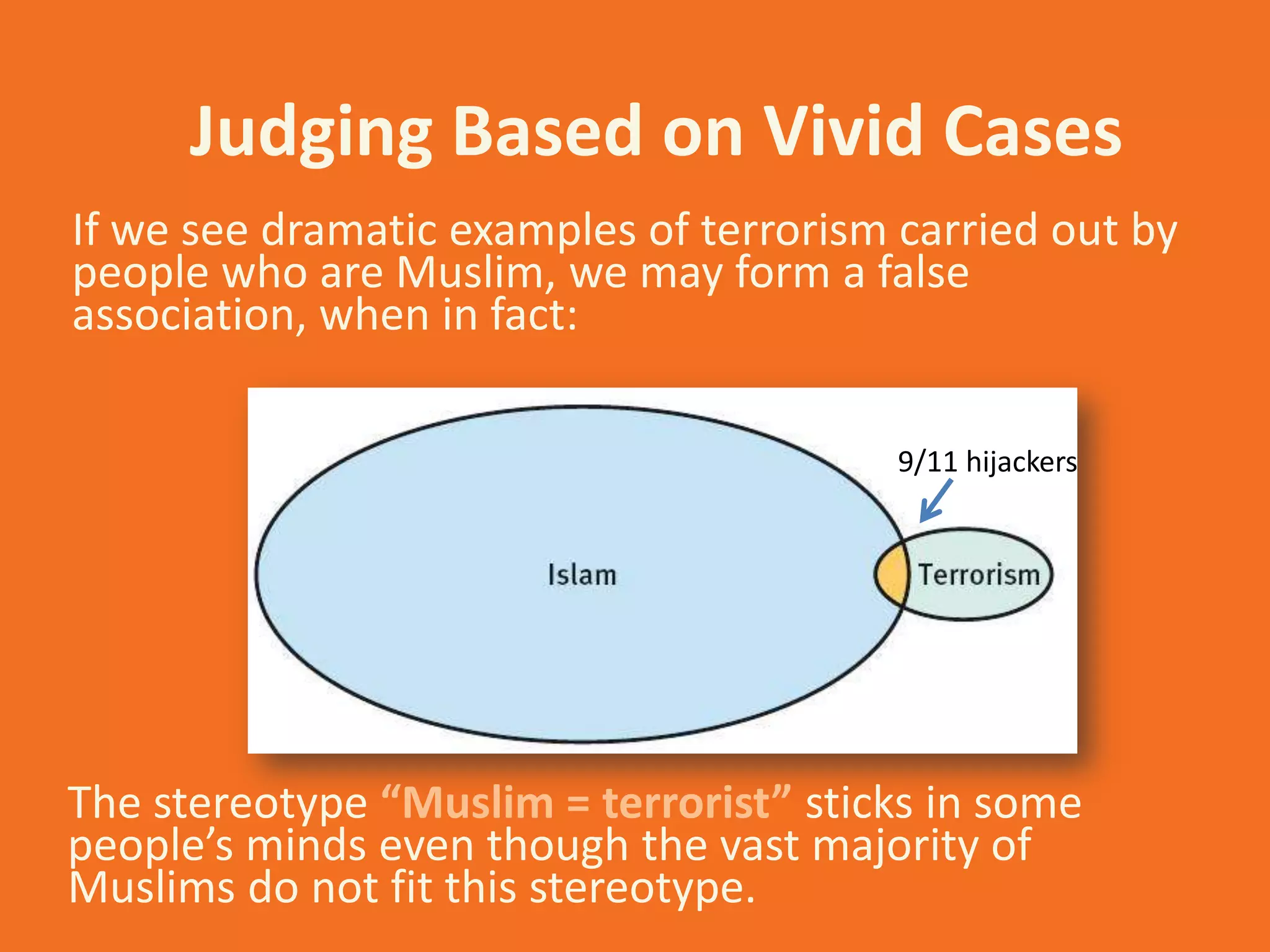 Judging Based on Vivid Cases
If we see dramatic examples of terrorism carried out by
people who are Muslim, we may form a false
association, when in fact:
9/11 hijackers

The stereotype “Muslim = terrorist” sticks in some
people’s minds even though the vast majority of
Muslims do not fit this stereotype.

 