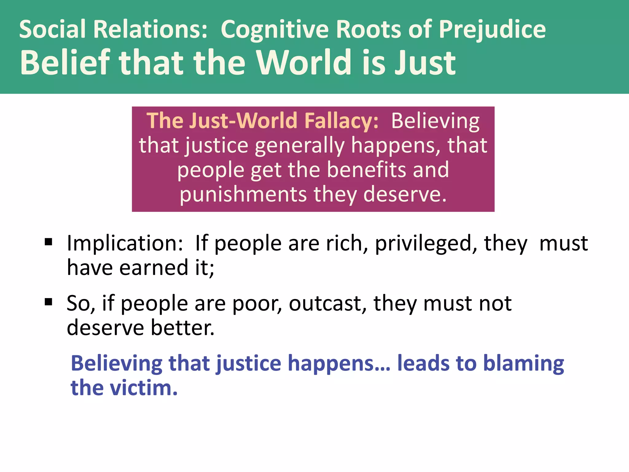 Social Relations: Cognitive Roots of Prejudice

Belief that the World is Just
The Just-World Fallacy: Believing
that justice generally happens, that
people get the benefits and
punishments they deserve.
 Implication: If people are rich, privileged, they must
have earned it;
 So, if people are poor, outcast, they must not
deserve better.
Believing that justice happens… leads to blaming
the victim.

 