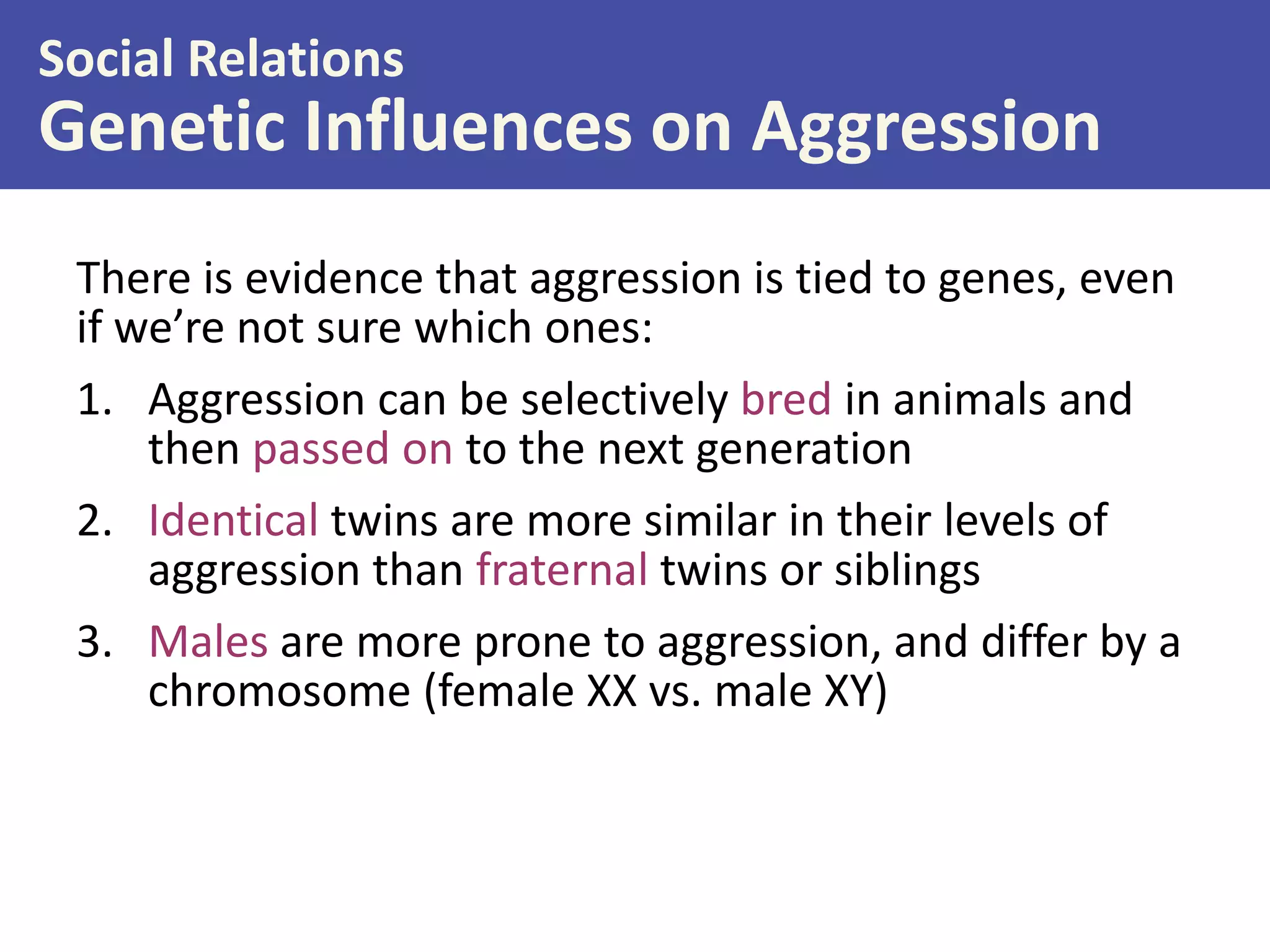 Social Relations

Genetic Influences on Aggression
There is evidence that aggression is tied to genes, even
if we’re not sure which ones:
1. Aggression can be selectively bred in animals and
then passed on to the next generation
2. Identical twins are more similar in their levels of
aggression than fraternal twins or siblings
3. Males are more prone to aggression, and differ by a
chromosome (female XX vs. male XY)

 