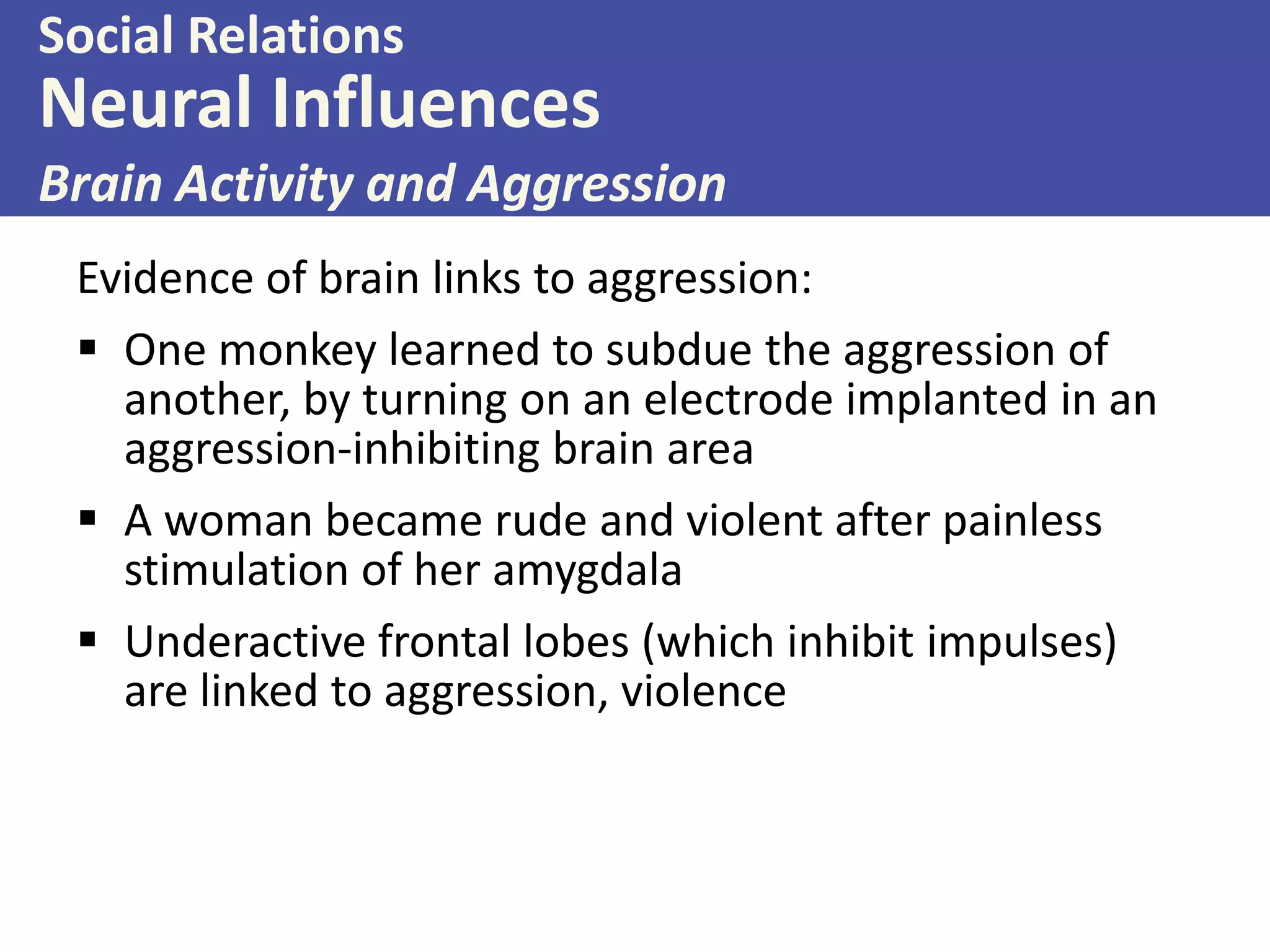 Social Relations

Neural Influences
Brain Activity and Aggression
Evidence of brain links to aggression:
 One monkey learned to subdue the aggression of
another, by turning on an electrode implanted in an
aggression-inhibiting brain area
 A woman became rude and violent after painless
stimulation of her amygdala
 Underactive frontal lobes (which inhibit impulses)
are linked to aggression, violence

 