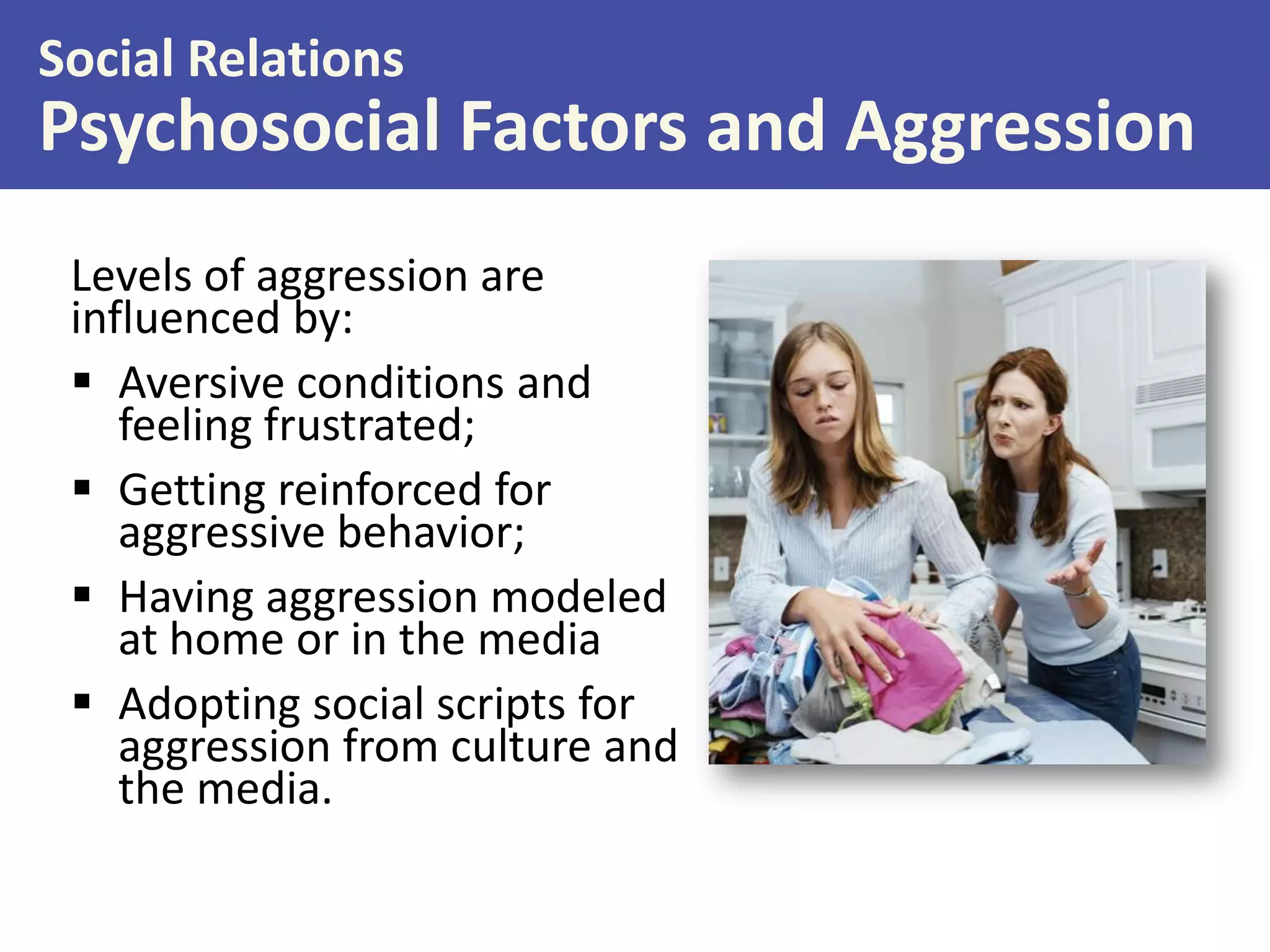Social Relations

Psychosocial Factors and Aggression
Levels of aggression are
influenced by:
 Aversive conditions and
feeling frustrated;
 Getting reinforced for
aggressive behavior;
 Having aggression modeled
at home or in the media
 Adopting social scripts for
aggression from culture and
the media.

 