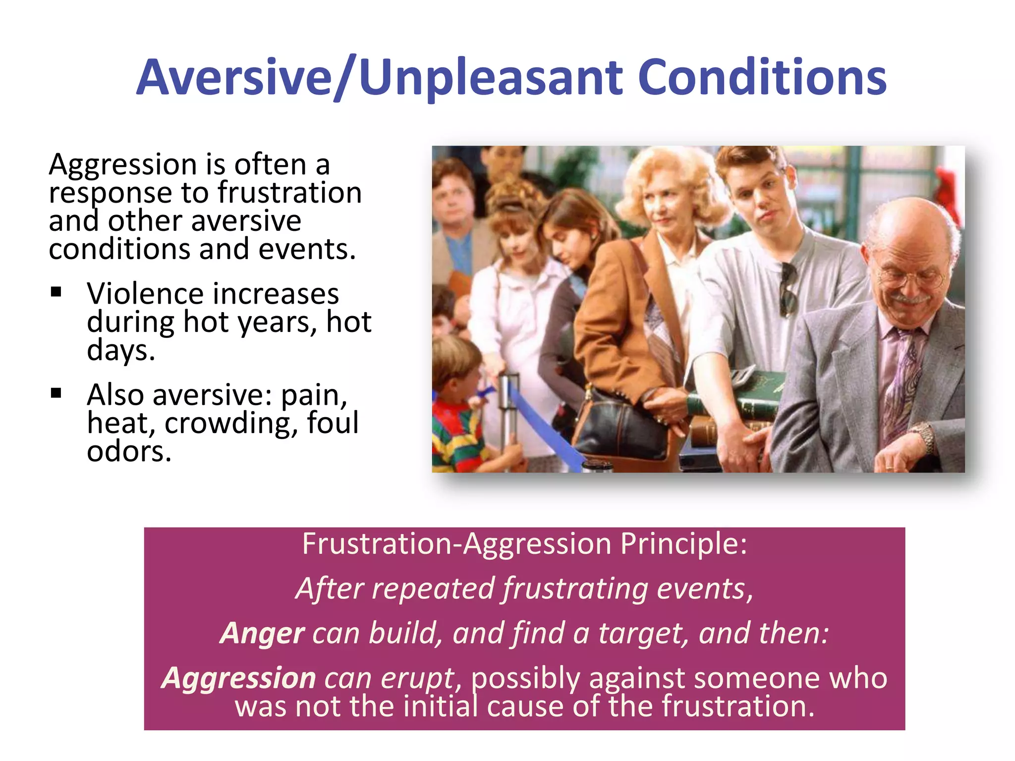 Aversive/Unpleasant Conditions
Aggression is often a
response to frustration
and other aversive
conditions and events.
 Violence increases
during hot years, hot
days.
 Also aversive: pain,
heat, crowding, foul
odors.
Frustration-Aggression Principle:
After repeated frustrating events,
Anger can build, and find a target, and then:
Aggression can erupt, possibly against someone who
was not the initial cause of the frustration.

 