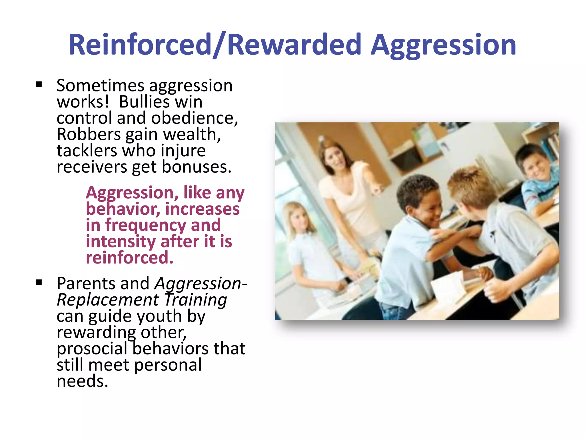 Reinforced/Rewarded Aggression
 Sometimes aggression
works! Bullies win
control and obedience,
Robbers gain wealth,
tacklers who injure
receivers get bonuses.
Aggression, like any
behavior, increases
in frequency and
intensity after it is
reinforced.
 Parents and AggressionReplacement Training
can guide youth by
rewarding other,
prosocial behaviors that
still meet personal
needs.

 