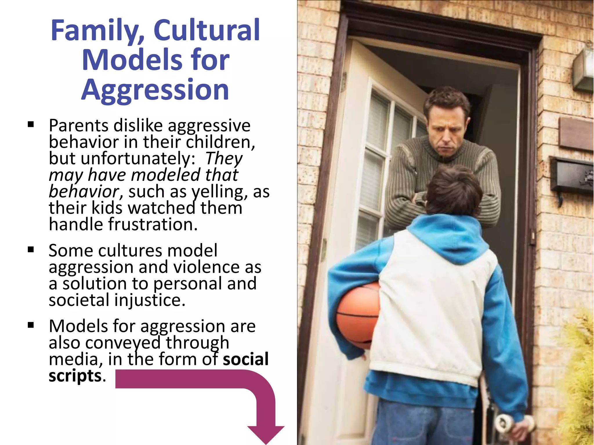 Family, Cultural
Models for
Aggression
 Parents dislike aggressive
behavior in their children,
but unfortunately: They
may have modeled that
behavior, such as yelling, as
their kids watched them
handle frustration.
 Some cultures model
aggression and violence as
a solution to personal and
societal injustice.
 Models for aggression are
also conveyed through
media, in the form of social
scripts.

 