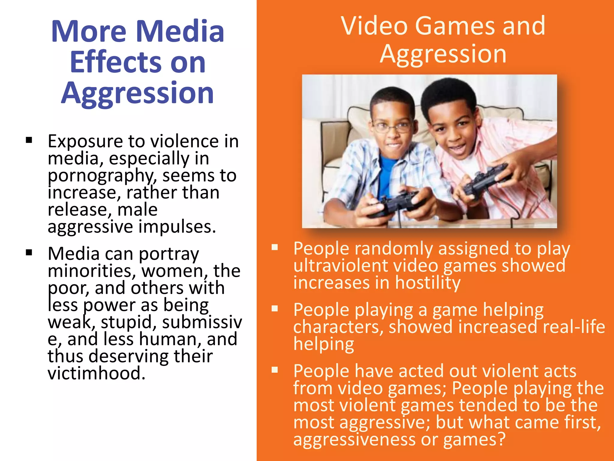 More Media
Effects on
Aggression
 Exposure to violence in
media, especially in
pornography, seems to
increase, rather than
release, male
aggressive impulses.
 Media can portray
minorities, women, the
poor, and others with
less power as being
weak, stupid, submissiv
e, and less human, and
thus deserving their
victimhood.

Video Games and
Aggression

 People randomly assigned to play
ultraviolent video games showed
increases in hostility
 People playing a game helping
characters, showed increased real-life
helping
 People have acted out violent acts
from video games; People playing the
most violent games tended to be the
most aggressive; but what came first,
aggressiveness or games?

 