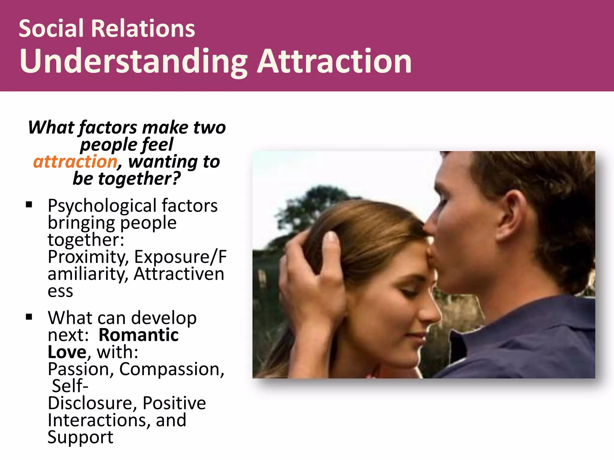 Social Relations

Understanding Attraction
What factors make two
people feel
attraction, wanting to
be together?
 Psychological factors
bringing people
together:
Proximity, Exposure/F
amiliarity, Attractiven
ess
 What can develop
next: Romantic
Love, with:
Passion, Compassion,
SelfDisclosure, Positive
Interactions, and
Support

 