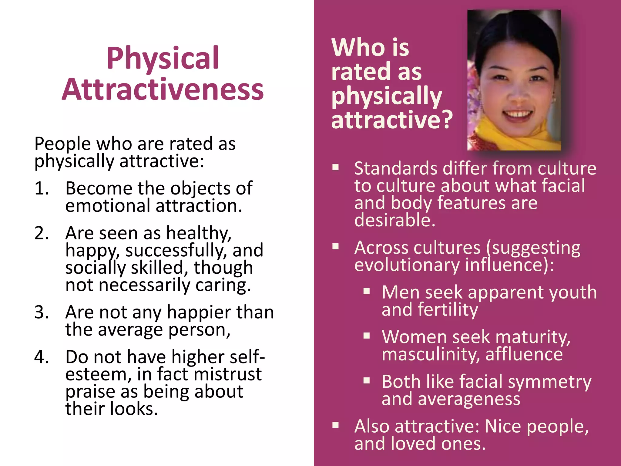 Physical
Attractiveness
People who are rated as
physically attractive:
1. Become the objects of
emotional attraction.
2. Are seen as healthy,
happy, successfully, and
socially skilled, though
not necessarily caring.
3. Are not any happier than
the average person,
4. Do not have higher selfesteem, in fact mistrust
praise as being about
their looks.

Who is
rated as
physically
attractive?
 Standards differ from culture
to culture about what facial
and body features are
desirable.
 Across cultures (suggesting
evolutionary influence):
 Men seek apparent youth
and fertility
 Women seek maturity,
masculinity, affluence
 Both like facial symmetry
and averageness
 Also attractive: Nice people,
and loved ones.

 
